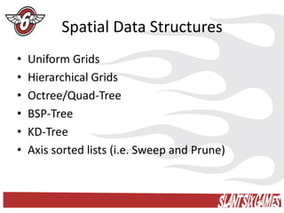 Spatial Data Structures
•   Uniform Grids
•   Hierarchical Grids
•   Octree/Quad-Tree
•   BSP-Tree
•   KD-Tree
•   Axis sorted lists (i.e. Sweep and Prune)
 