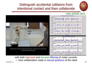 Distinguish accidental collisions from
intentional contact and then collaborate
Robotics 2 46
with both high-pass and low-pass filtering of motor currents
－ here collaboration mode is manual guidance of the robot
video @ICRA 2013
 