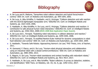Bibliography
Robotics 2 48
n A. De Luca and R. Mattone, “Sensorless robot collision detection and hybrid force/motion
control,” IEEE Int. Conf. on Robotics and Automation, pp. 999-1004, 2005.
n A. De Luca, A. Albu-Schäffer, S. Haddadin, and G. Hirzinger, “Collision detection and safe reaction
with the DLR-III lightweight manipulator arm,” IEEE/RSJ Int. Conf. on Intelligent Robots and
Systems, pp. 1623-1630, 2006.
n S. Haddadin, A. Albu-Schäffer, A. De Luca, and G. Hirzinger, “Collision detection and reaction: A
contribution to safe physical human-robot interaction,” IEEE/RSJ Int. Conf. on Intelligent Robots
and Systems, pp. 3356-3363, 2008 (IROS 2008 Best Application Paper Award).
n A. De Luca and L. Ferrajoli, “Exploiting robot redundancy in collision detection and reaction,”
IEEE/RSJ Int. Conf. on Intelligent Robots and Systems, pp. 3299-3305, 2008.
n A. De Luca and L. Ferrajoli, “A modified Newton-Euler method for dynamic computations in robot
fault detection and control,” IEEE Int. Conf. on Robotics and Automation, pp. 3359-3364, 2009.
n S. Haddadin, “Towards Safe Robots: Approaching Asimov’s 1st Law,” PhD Thesis, Univ. of Aachen,
2011.
n M. Geravand, F. Flacco, and A. De Luca, “Human-robot physical interaction and collaboration
using an industrial robot with a closed control architecture,” IEEE Int. Conf. on Robotics and
Automation, pp. 3985-3992, 2013.
n E. Magrini, A. De Luca, “Human-robot coexistence and contact handling with redundant robots,”
IEEE/RSJ Int. Conf. on Intelligent Robots and Systems, pp. 4611-4617, 2017.
n S. Haddadin, A. De Luca, and A. Albu-Schäffer, “Robot collisions: A survey on detection, isolation,
and identification,” IEEE Trans. on Robotics, vol. 33, no. 6, pp. 1292-1312, 2017.
 