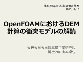OpenFOAMにおけるDEM
計算の衝突モデルの解読
第44回OpenCAE勉強会@関西	
  
2015/12/13	
⼤大阪⼤大学⼤大学院基礎⼯工学研究科
 　博⼠士2年年  ⼭山本卓也
 