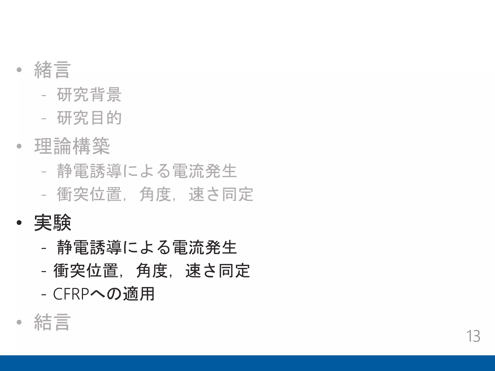 • 緒言
- 研究背景
- 研究目的
• 理論構築
- 静電誘導による電流発生
- 衝突位置，角度，速さ同定
• 実験
- 静電誘導による電流発生
- 衝突位置，角度，速さ同定
- CFRPへの適用
• 結言
13
 