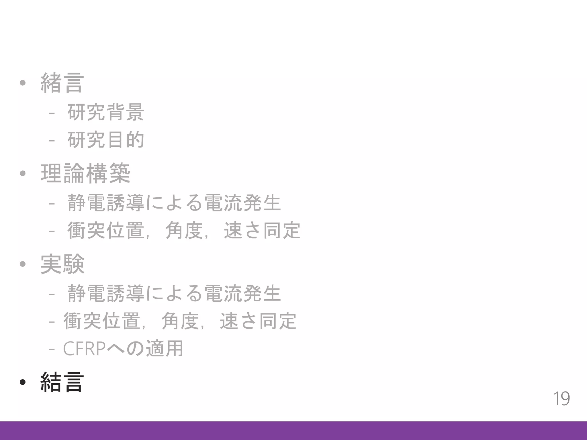 • 緒言
- 研究背景
- 研究目的
• 理論構築
- 静電誘導による電流発生
- 衝突位置，角度，速さ同定
• 実験
- 静電誘導による電流発生
- 衝突位置，角度，速さ同定
- CFRPへの適用
• 結言
19
 