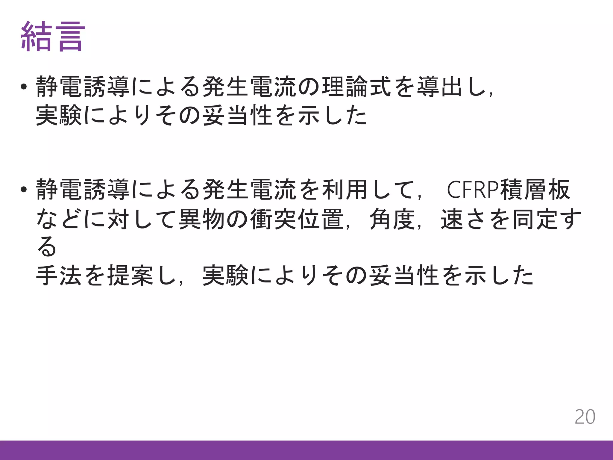 結言
20
• 静電誘導による発生電流の理論式を導出し，
実験によりその妥当性を示した
• 静電誘導による発生電流を利用して， CFRP積層板
などに対して異物の衝突位置，角度，速さを同定す
る
手法を提案し，実験によりその妥当性を示した
 