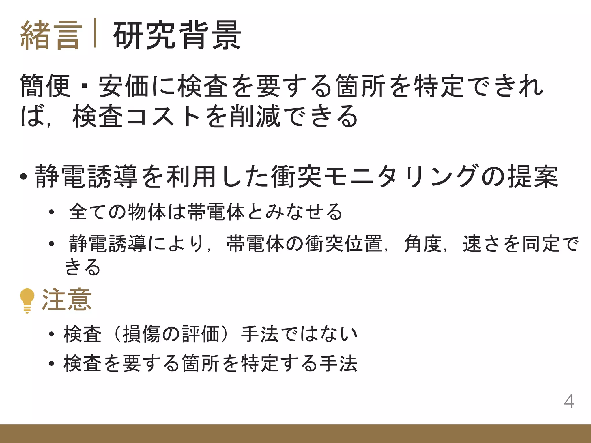 緒言 研究背景
4
• 静電誘導を利用した衝突モニタリングの提案
簡便・安価に検査を要する箇所を特定できれ
ば，検査コストを削減できる
• 全ての物体は帯電体とみなせる
• 静電誘導により，帯電体の衝突位置，角度，速さを同定で
きる
注意
• 検査（損傷の評価）手法ではない
• 検査を要する箇所を特定する手法
 