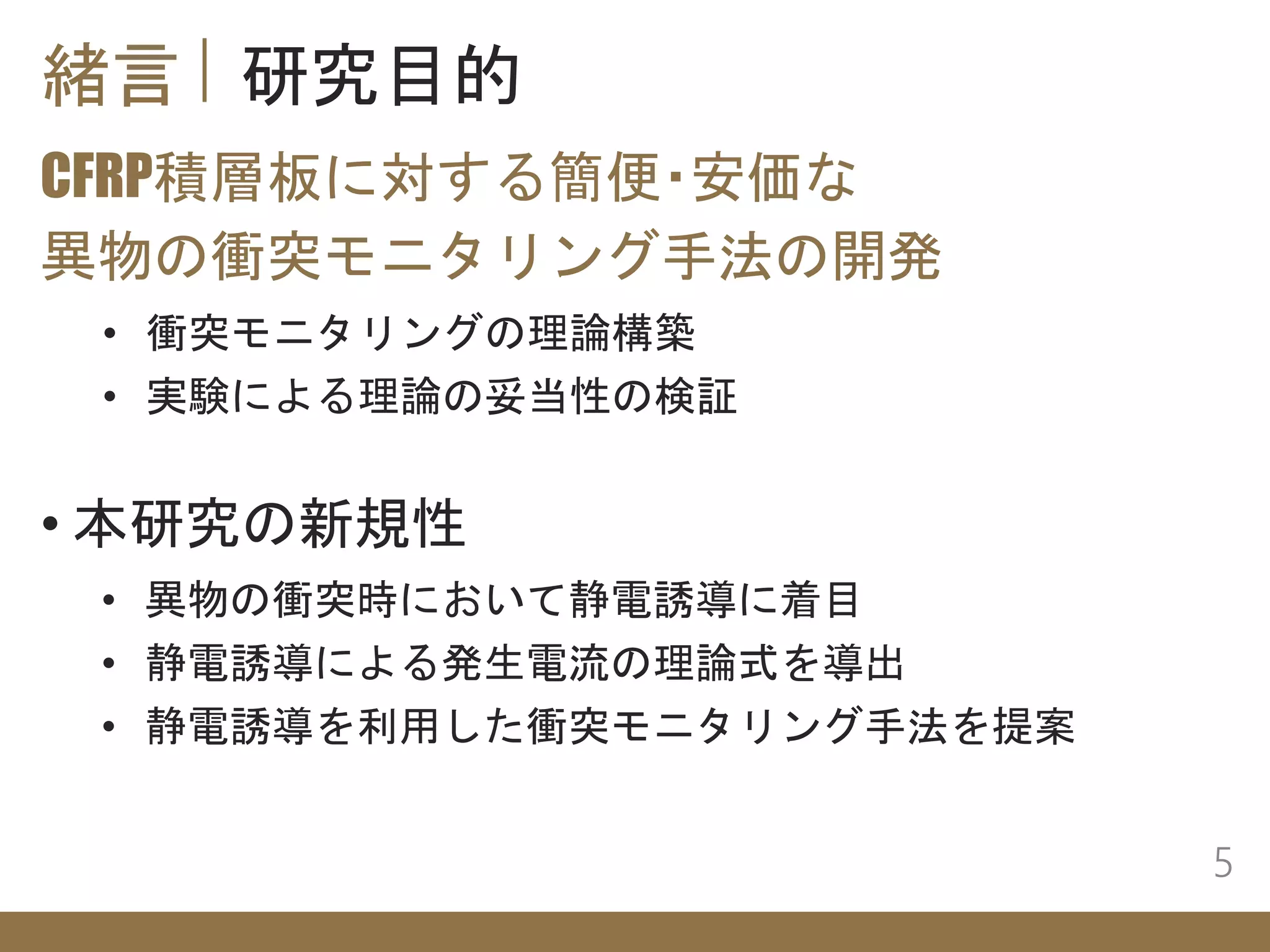 緒言 研究目的
CFRP積層板に対する簡便・安価な
異物の衝突モニタリング手法の開発
5
• 衝突モニタリングの理論構築
• 実験による理論の妥当性の検証
• 本研究の新規性
• 異物の衝突時において静電誘導に着目
• 静電誘導による発生電流の理論式を導出
• 静電誘導を利用した衝突モニタリング手法を提案
 