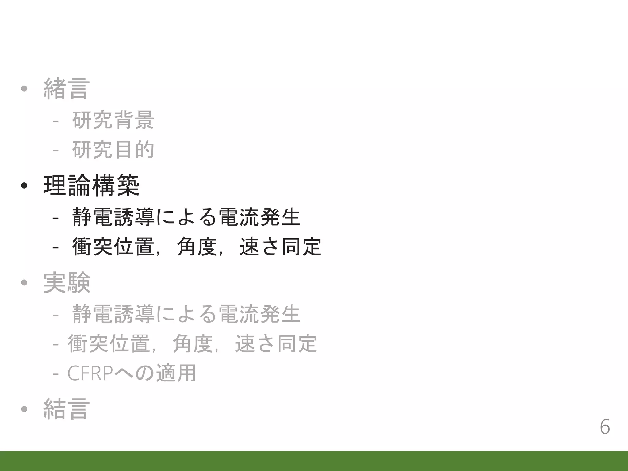 • 緒言
- 研究背景
- 研究目的
• 理論構築
- 静電誘導による電流発生
- 衝突位置，角度，速さ同定
• 実験
- 静電誘導による電流発生
- 衝突位置，角度，速さ同定
- CFRPへの適用
• 結言
6
 
