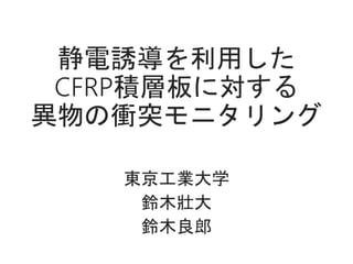 静電誘導を利用した
CFRP積層板に対する
異物の衝突モニタリング
東京工業大学
鈴木壯大
鈴木良郎
 