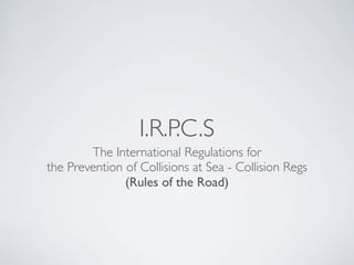 I.R.P.C.S
The International Regulations for
the Prevention of Collisions at Sea - Collision Regs
(Rules of the Road)
 
