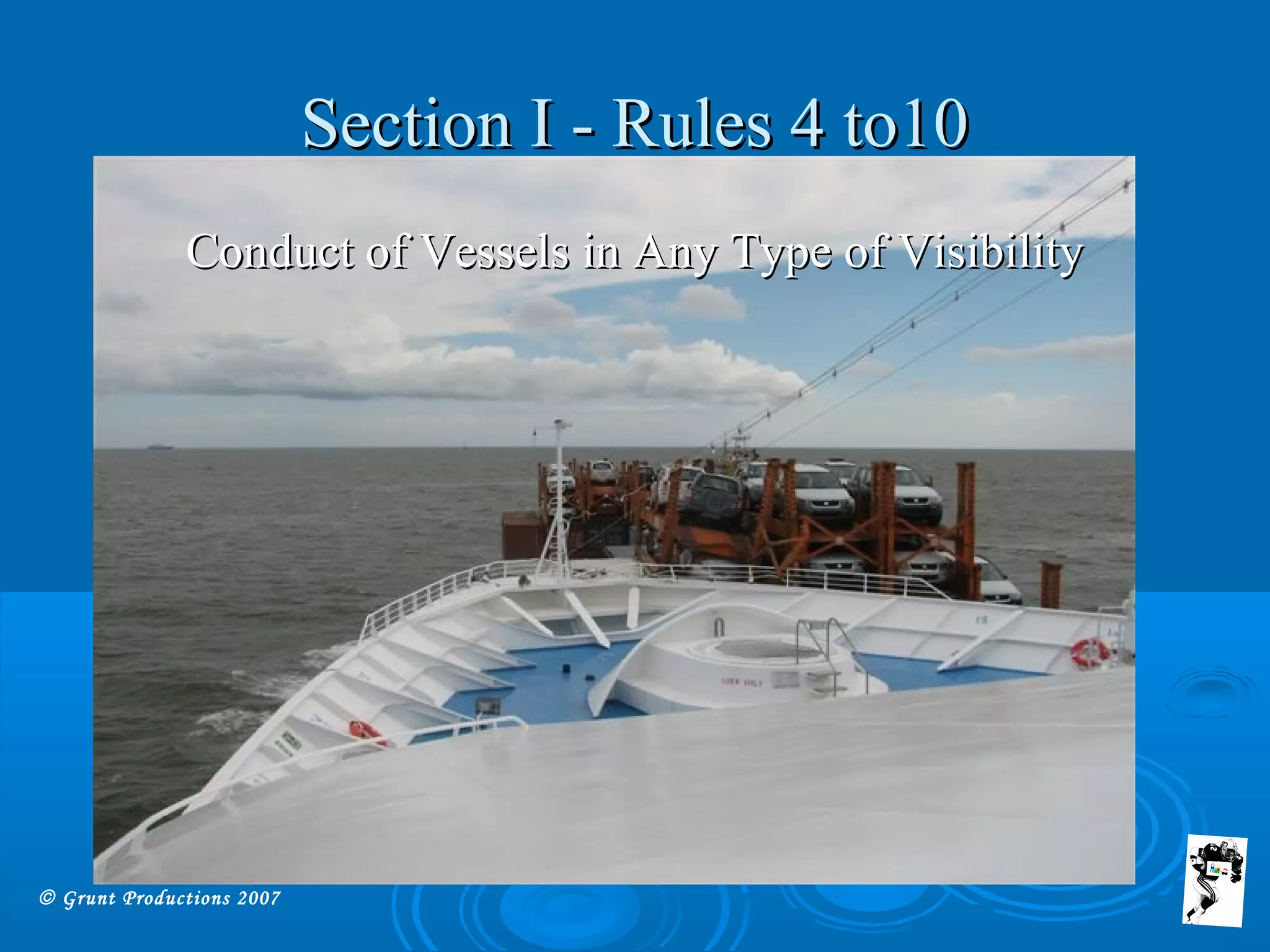 © Grunt Productions 2007
Section I - Rules 4 to10Section I - Rules 4 to10
Conduct of Vessels in Any Type of VisibilityConduct of Vessels in Any Type of Visibility
 