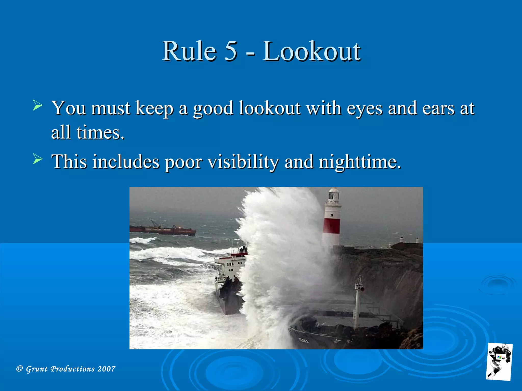 © Grunt Productions 2007
Rule 5 - LookoutRule 5 - Lookout
 You must keep a good lookout with eyes and ears atYou must keep a good lookout with eyes and ears at
all times.all times.
 This includes poor visibility and nighttime.This includes poor visibility and nighttime.
 