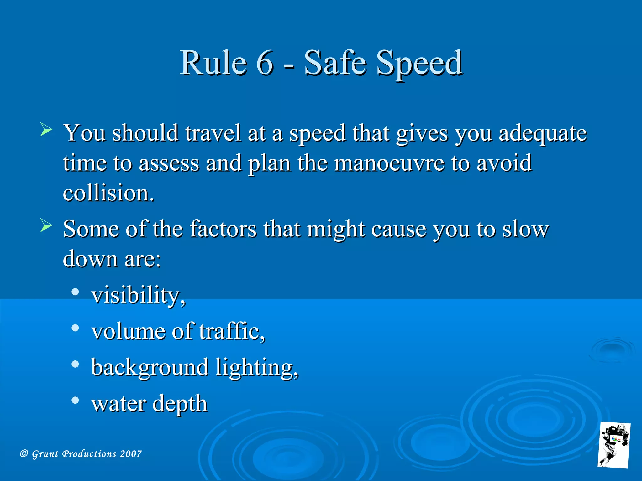 © Grunt Productions 2007
Rule 6 - Safe SpeedRule 6 - Safe Speed
 You should travel at a speed that gives you adequateYou should travel at a speed that gives you adequate
time to assess and plan the manoeuvre to avoidtime to assess and plan the manoeuvre to avoid
collision.collision.
 Some of the factors that might cause you to slowSome of the factors that might cause you to slow
down are:down are:

visibility,visibility,

volume of traffic,volume of traffic,

background lighting,background lighting,

water depthwater depth
 