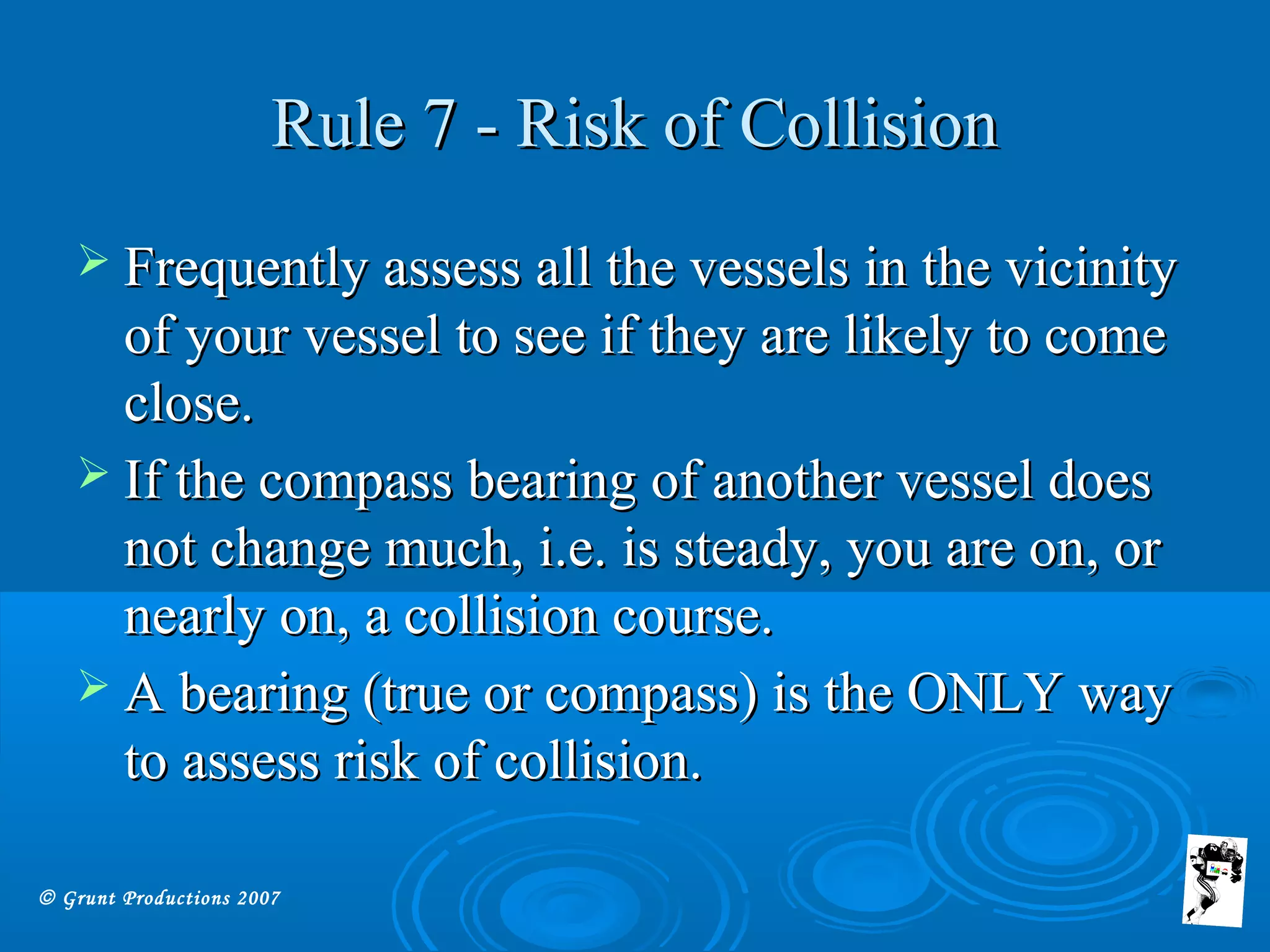 © Grunt Productions 2007
Rule 7 - Risk of CollisionRule 7 - Risk of Collision
 Frequently assess all the vessels in the vicinityFrequently assess all the vessels in the vicinity
of your vessel to see if they are likely to comeof your vessel to see if they are likely to come
close.close.
 If the compass bearing of another vessel doesIf the compass bearing of another vessel does
not change much, i.e. is steady, you are on, ornot change much, i.e. is steady, you are on, or
nearly on, a collision course.nearly on, a collision course.
 A bearing (true or compass) is the ONLY wayA bearing (true or compass) is the ONLY way
to assess risk of collision.to assess risk of collision.
 