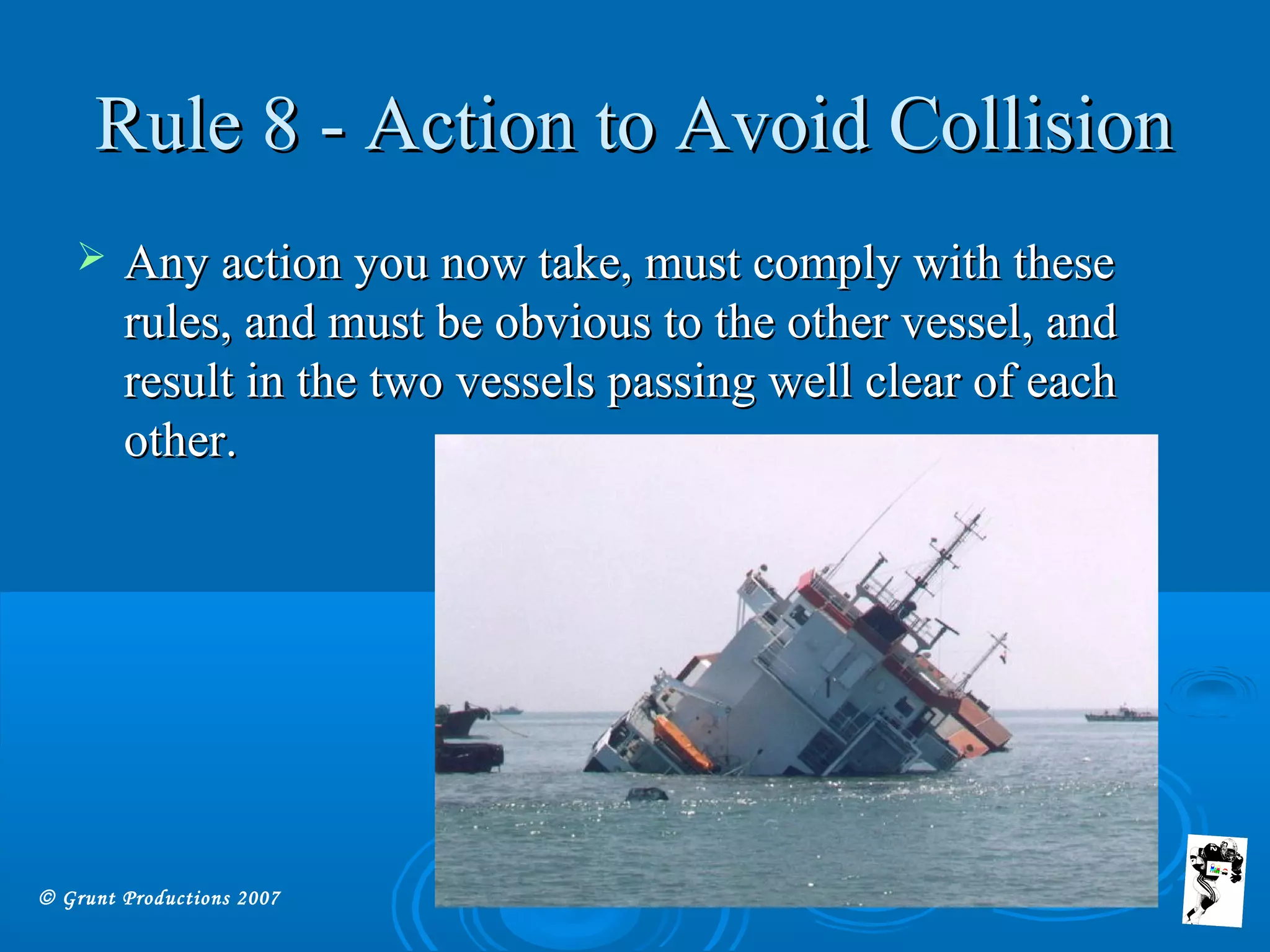 © Grunt Productions 2007
Rule 8 - Action to Avoid CollisionRule 8 - Action to Avoid Collision
 Any action you now take, must comply with theseAny action you now take, must comply with these
rules, and must be obvious to the other vessel, andrules, and must be obvious to the other vessel, and
result in the two vessels passing well clear of eachresult in the two vessels passing well clear of each
other.other.
 