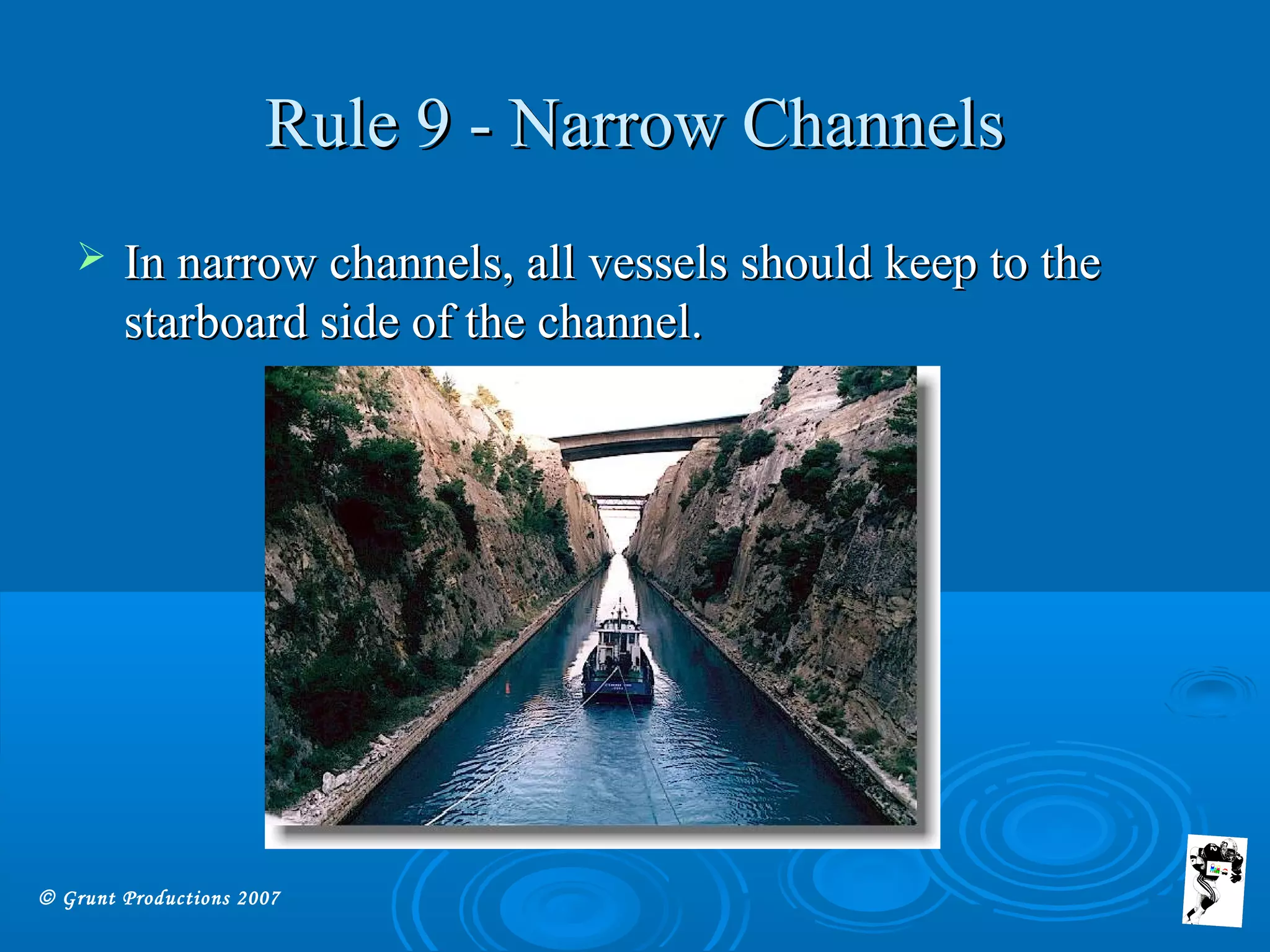 © Grunt Productions 2007
Rule 9 - Narrow ChannelsRule 9 - Narrow Channels
 In narrow channels, all vessels should keep to theIn narrow channels, all vessels should keep to the
starboard side of the channel.starboard side of the channel.
 