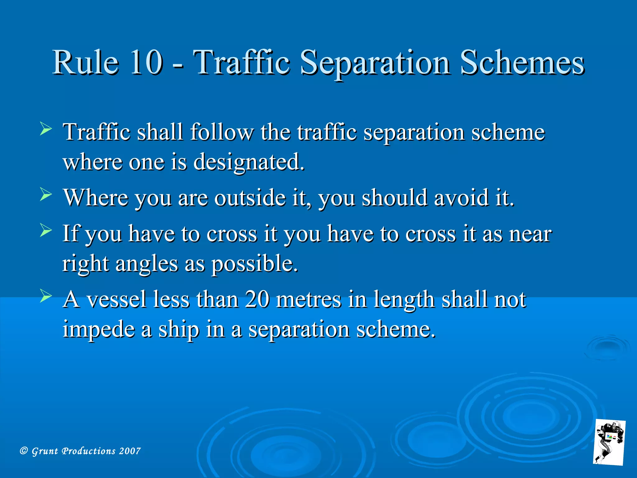 © Grunt Productions 2007
Rule 10 - Traffic Separation SchemesRule 10 - Traffic Separation Schemes
 Traffic shall follow the traffic separation schemeTraffic shall follow the traffic separation scheme
where one is designated.where one is designated.
 Where you are outside it, you should avoid it.Where you are outside it, you should avoid it.
 If you have to cross it you have to cross it as nearIf you have to cross it you have to cross it as near
right angles as possible.right angles as possible.
 A vessel less than 20 metres in length shall notA vessel less than 20 metres in length shall not
impede a ship in a separation scheme.impede a ship in a separation scheme.
 