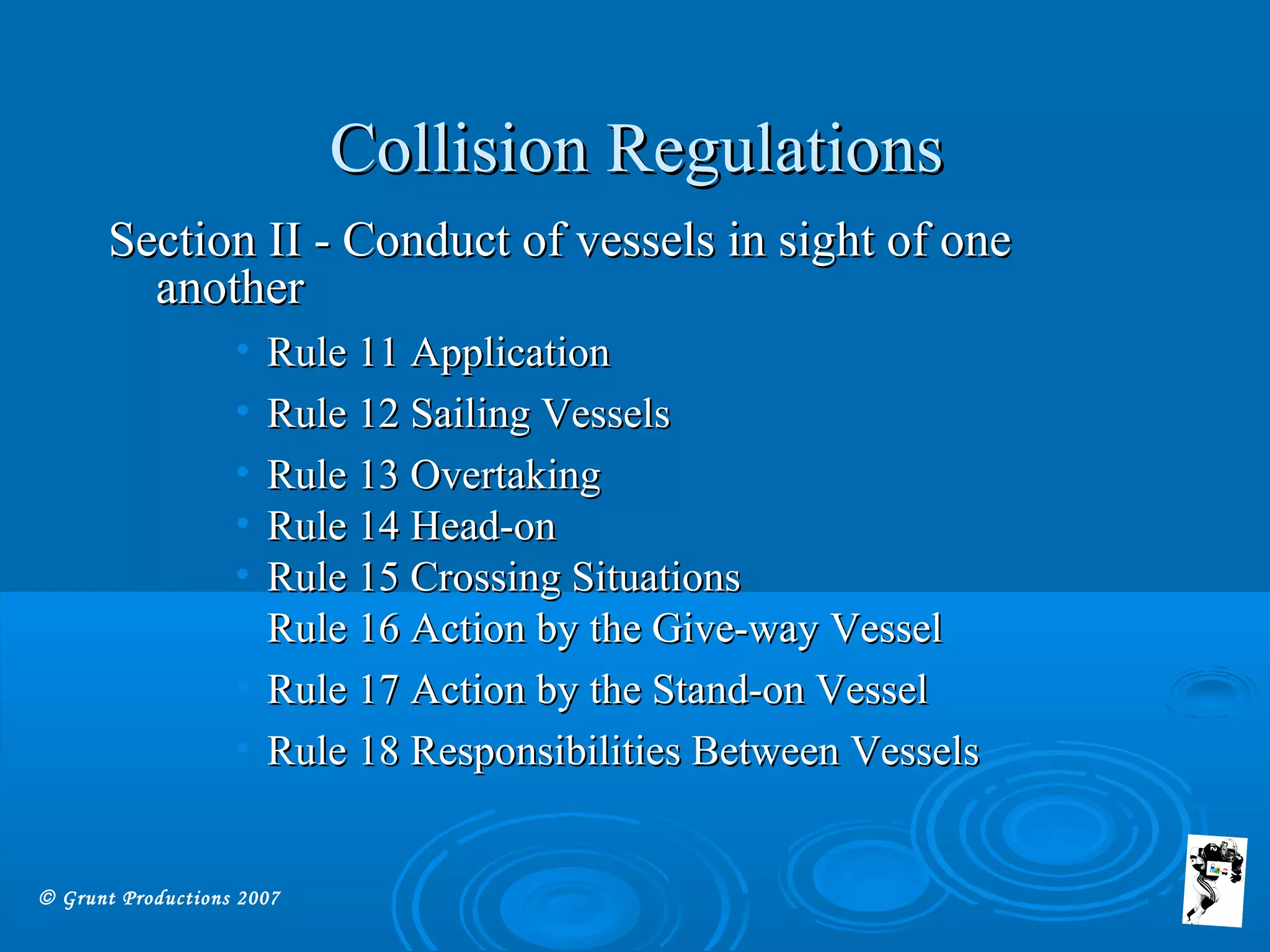 © Grunt Productions 2007
Collision RegulationsCollision Regulations
Section II - Conduct of vessels in sight of oneSection II - Conduct of vessels in sight of one
anotheranother
• Rule 11 ApplicationRule 11 Application
• Rule 12 Sailing VesselsRule 12 Sailing Vessels
• Rule 13 OvertakingRule 13 Overtaking
• Rule 14 Head-onRule 14 Head-on
• Rule 15 Crossing SituationsRule 15 Crossing Situations
• Rule 16 Action by the Give-way VesselRule 16 Action by the Give-way Vessel
• Rule 17 Action by the Stand-on VesselRule 17 Action by the Stand-on Vessel
• Rule 18 Responsibilities Between VesselsRule 18 Responsibilities Between Vessels
 