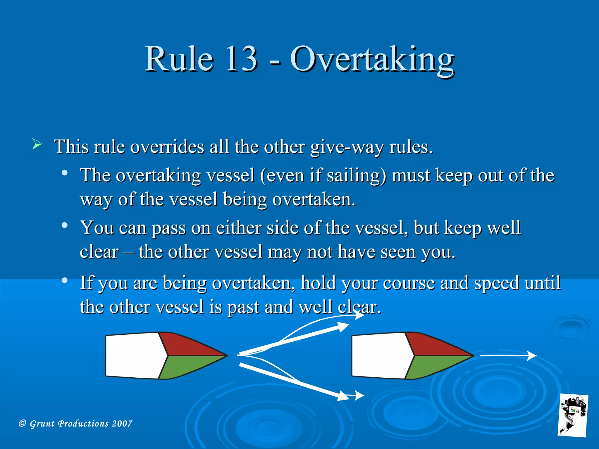 © Grunt Productions 2007
Rule 13 - OvertakingRule 13 - Overtaking
 This rule overrides all the other give-way rules.This rule overrides all the other give-way rules.

The overtaking vessel (even if sailing) must keep out of theThe overtaking vessel (even if sailing) must keep out of the
way of the vessel being overtaken.way of the vessel being overtaken.

You can pass on either side of the vessel, but keep wellYou can pass on either side of the vessel, but keep well
clear – the other vessel may not have seen you.clear – the other vessel may not have seen you.

If you are being overtaken, hold your course and speed untilIf you are being overtaken, hold your course and speed until
the other vessel is past and well clear.the other vessel is past and well clear.
 