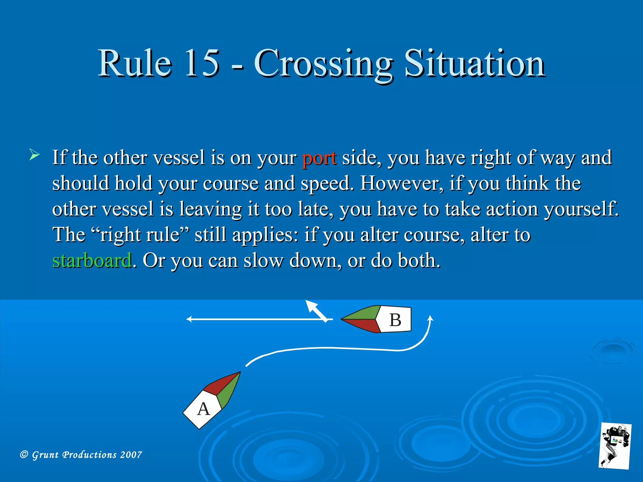 © Grunt Productions 2007
Rule 15 - Crossing SituationRule 15 - Crossing Situation
 If the other vessel is on yourIf the other vessel is on your portport side, you have right of way andside, you have right of way and
should hold your course and speed. However, if you think theshould hold your course and speed. However, if you think the
other vessel is leaving it too late, you have to take action yourself.other vessel is leaving it too late, you have to take action yourself.
The “right rule” still applies: if you alter course, alter toThe “right rule” still applies: if you alter course, alter to
starboardstarboard. Or you can slow down, or do both.. Or you can slow down, or do both.
A
B
 