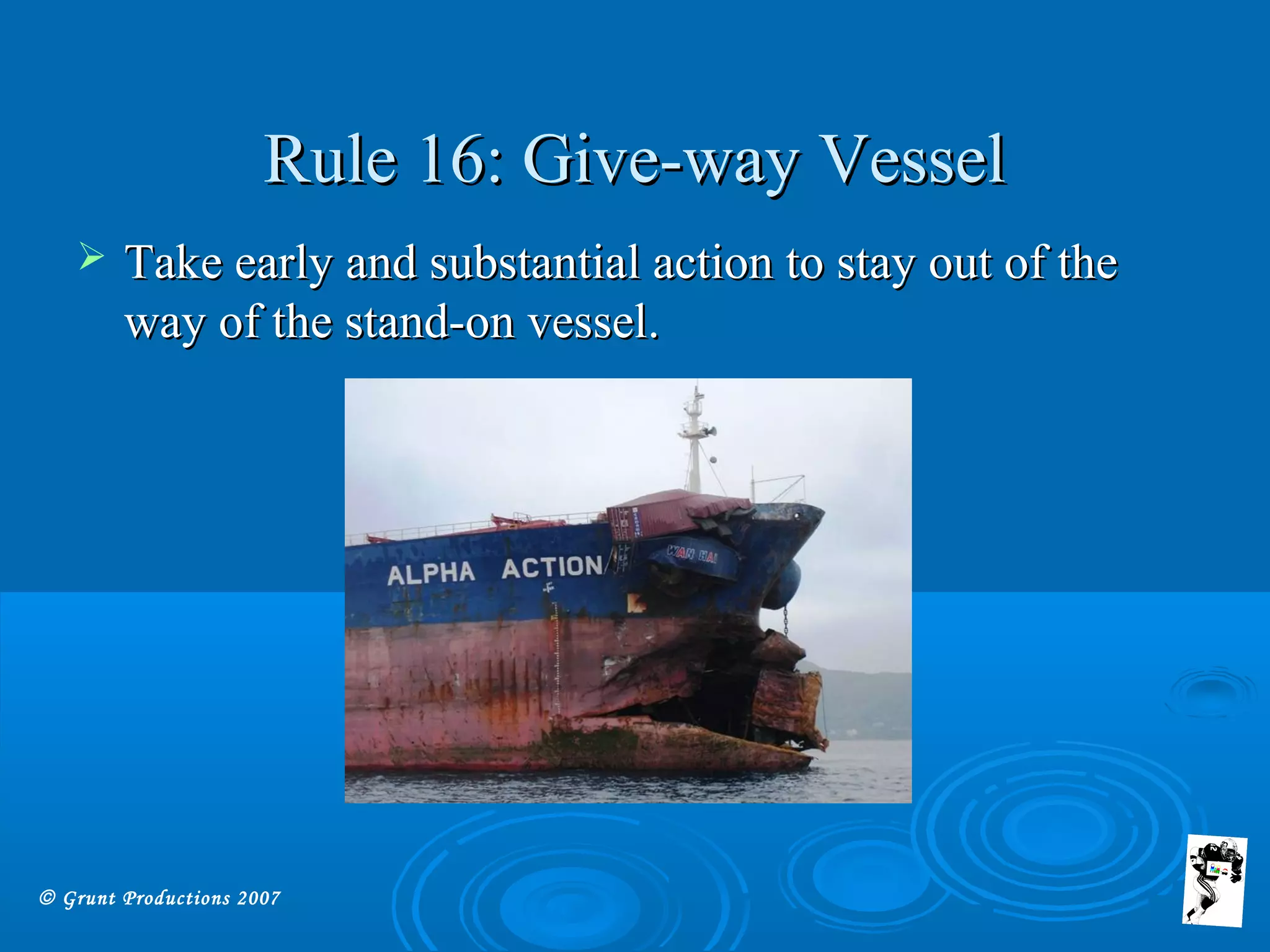 © Grunt Productions 2007
Rule 16: Give-way VesselRule 16: Give-way Vessel
 Take early and substantial action to stay out of theTake early and substantial action to stay out of the
way of the stand-on vessel.way of the stand-on vessel.
 