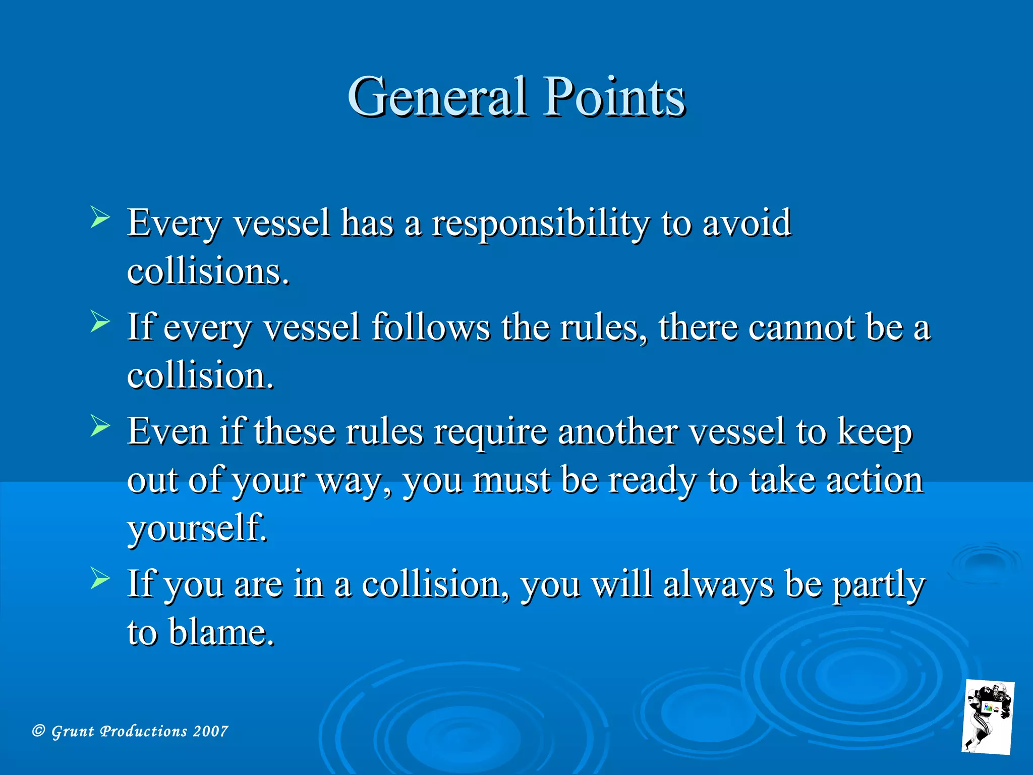© Grunt Productions 2007
General PointsGeneral Points
 Every vessel has a responsibility to avoidEvery vessel has a responsibility to avoid
collisions.collisions.
 If every vessel follows the rules, there cannot be aIf every vessel follows the rules, there cannot be a
collision.collision.
 Even if these rules require another vessel to keepEven if these rules require another vessel to keep
out of your way, you must be ready to take actionout of your way, you must be ready to take action
yourself.yourself.
 If you are in a collision, you will always be partlyIf you are in a collision, you will always be partly
to blame.to blame.
 