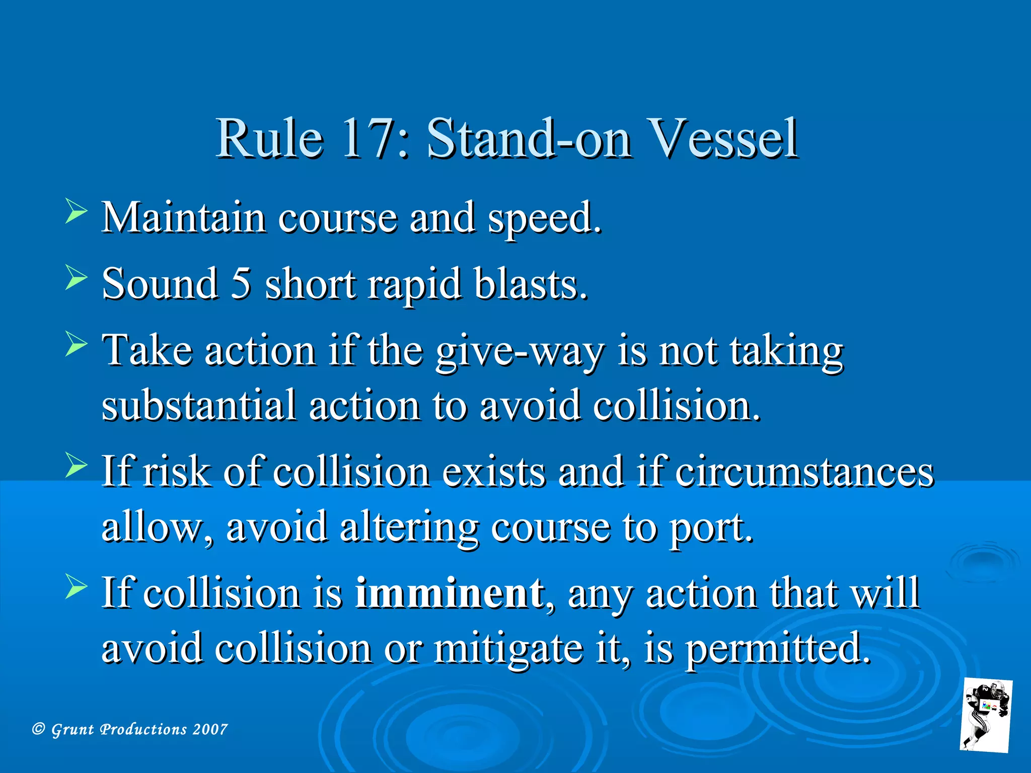 © Grunt Productions 2007
Rule 17: Stand-on VesselRule 17: Stand-on Vessel
 Maintain course and speed.Maintain course and speed.
 Sound 5 short rapid blasts.Sound 5 short rapid blasts.
 Take action if the give-way is not takingTake action if the give-way is not taking
substantial action to avoid collision.substantial action to avoid collision.
 If risk of collision exists and if circumstancesIf risk of collision exists and if circumstances
allow, avoid altering course to port.allow, avoid altering course to port.
 If collision isIf collision is imminentimminent, any action that will, any action that will
avoid collision or mitigate it, is permitted.avoid collision or mitigate it, is permitted.
 