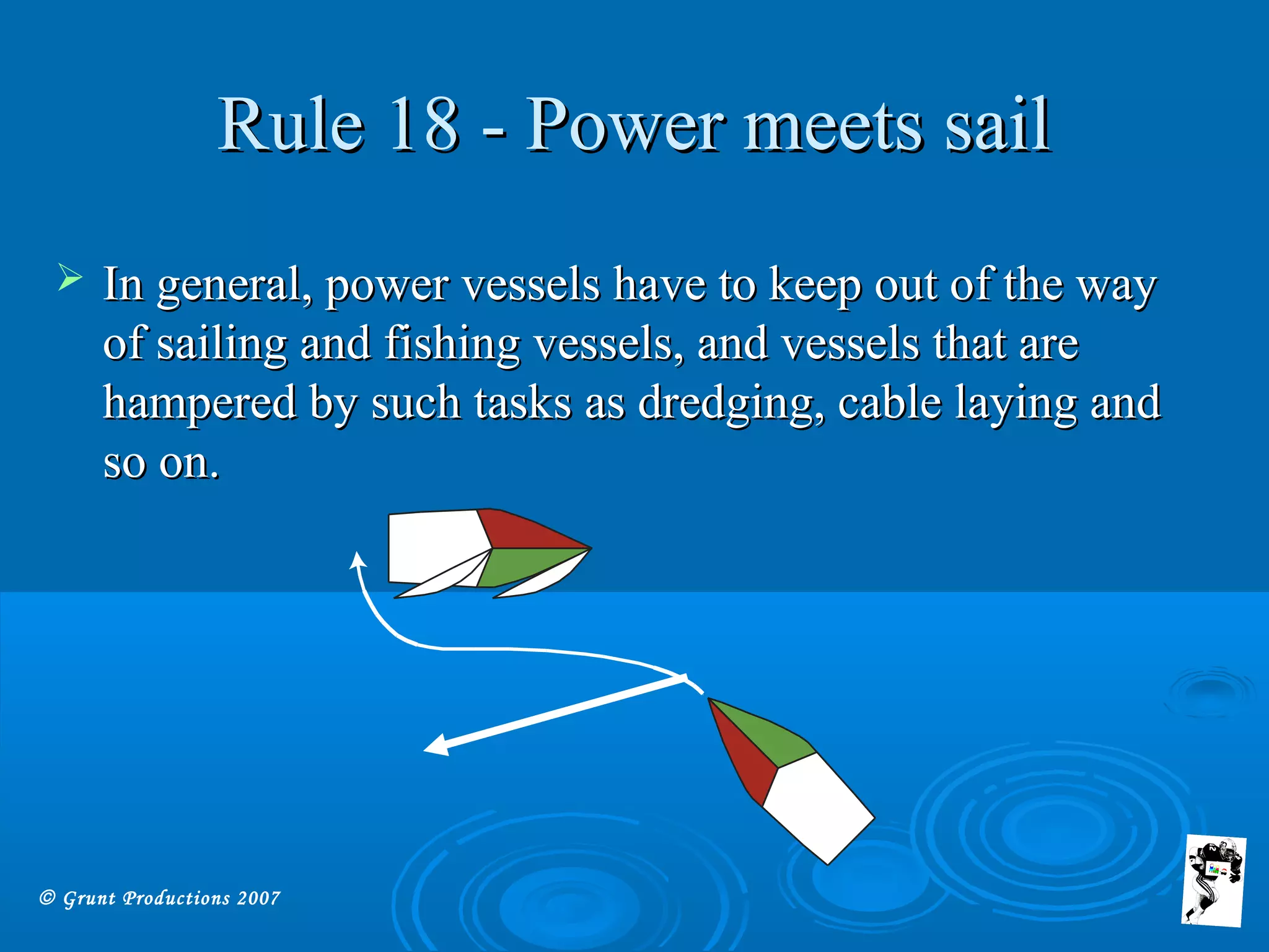 © Grunt Productions 2007
Rule 18 - Power meets sailRule 18 - Power meets sail
 In general, power vessels have to keep out of the wayIn general, power vessels have to keep out of the way
of sailing and fishing vessels, and vessels that areof sailing and fishing vessels, and vessels that are
hampered by such tasks as dredging, cable laying andhampered by such tasks as dredging, cable laying and
so on.so on.
 