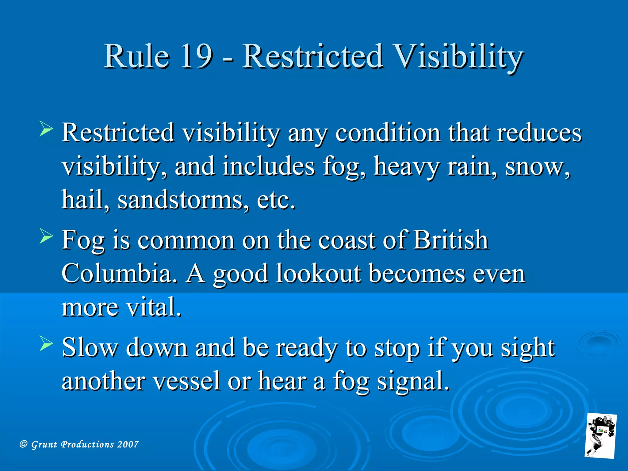 © Grunt Productions 2007
Rule 19 - Restricted VisibilityRule 19 - Restricted Visibility
 Restricted visibility any condition that reducesRestricted visibility any condition that reduces
visibility, and includes fog, heavy rain, snow,visibility, and includes fog, heavy rain, snow,
hail, sandstorms, etc.hail, sandstorms, etc.
 Fog is common on the coast of BritishFog is common on the coast of British
Columbia. A good lookout becomes evenColumbia. A good lookout becomes even
more vital.more vital.
 Slow down and be ready to stop if you sightSlow down and be ready to stop if you sight
another vessel or hear a fog signal.another vessel or hear a fog signal.
 