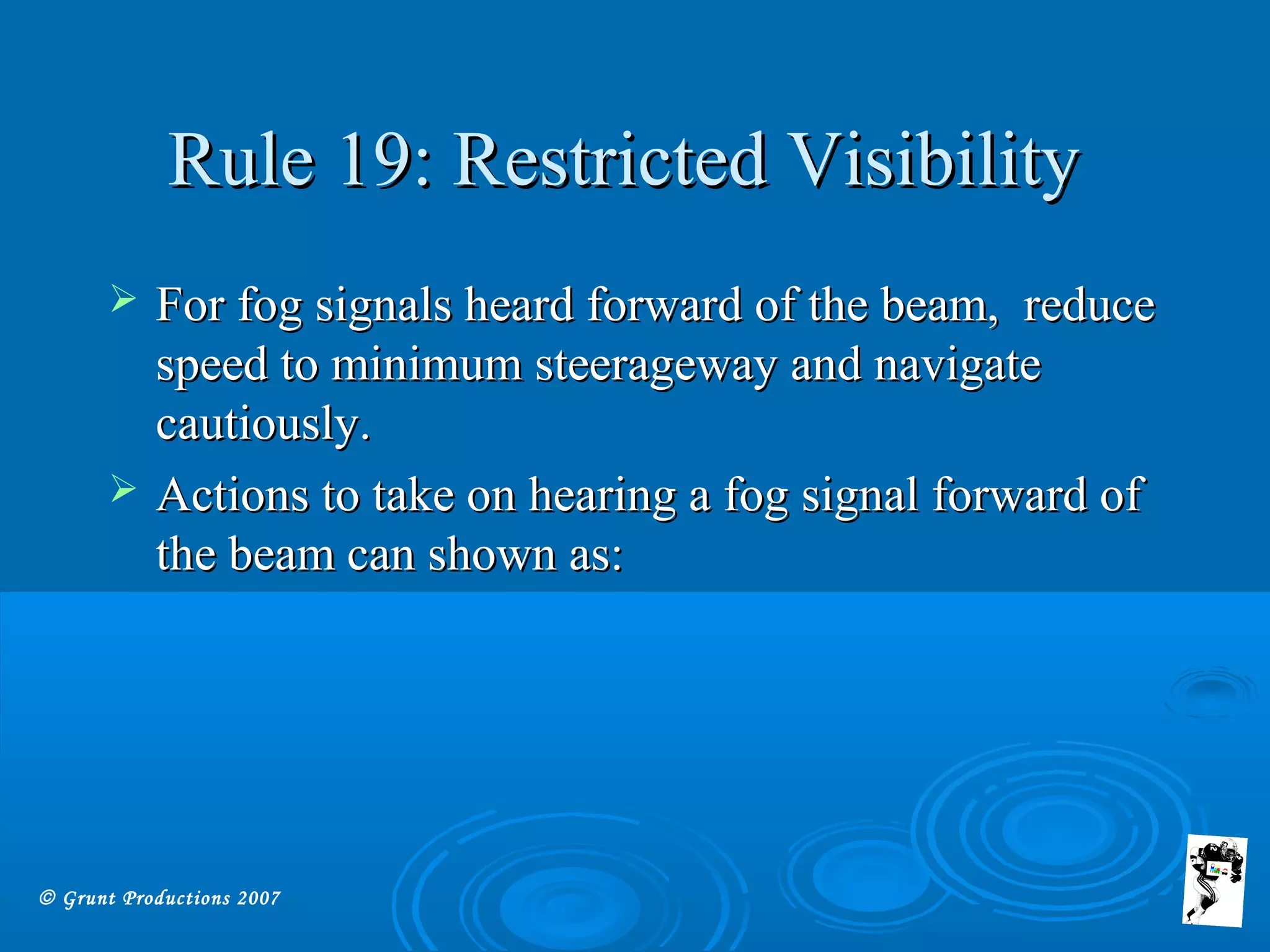 © Grunt Productions 2007
Rule 19: Restricted VisibilityRule 19: Restricted Visibility
 For fog signals heard forward of the beam, reduceFor fog signals heard forward of the beam, reduce
speed to minimum steerageway and navigatespeed to minimum steerageway and navigate
cautiously.cautiously.
 Actions to take on hearing a fog signal forward ofActions to take on hearing a fog signal forward of
the beam can shown as:the beam can shown as:
 