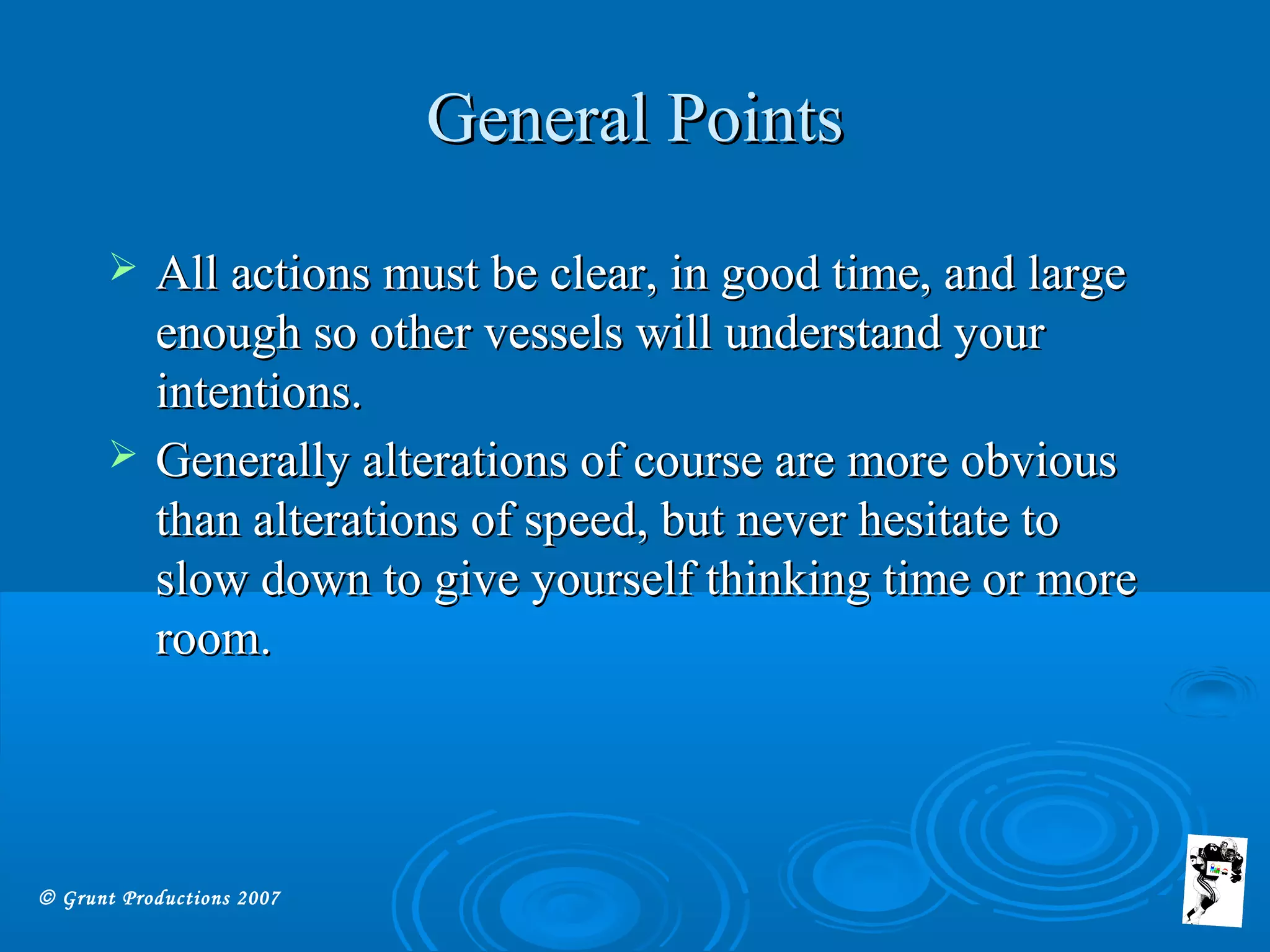 © Grunt Productions 2007
General PointsGeneral Points
 All actions must be clear, in good time, and largeAll actions must be clear, in good time, and large
enough so other vessels will understand yourenough so other vessels will understand your
intentions.intentions.
 Generally alterations of course are more obviousGenerally alterations of course are more obvious
than alterations of speed, but never hesitate tothan alterations of speed, but never hesitate to
slow down to give yourself thinking time or moreslow down to give yourself thinking time or more
room.room.
 
