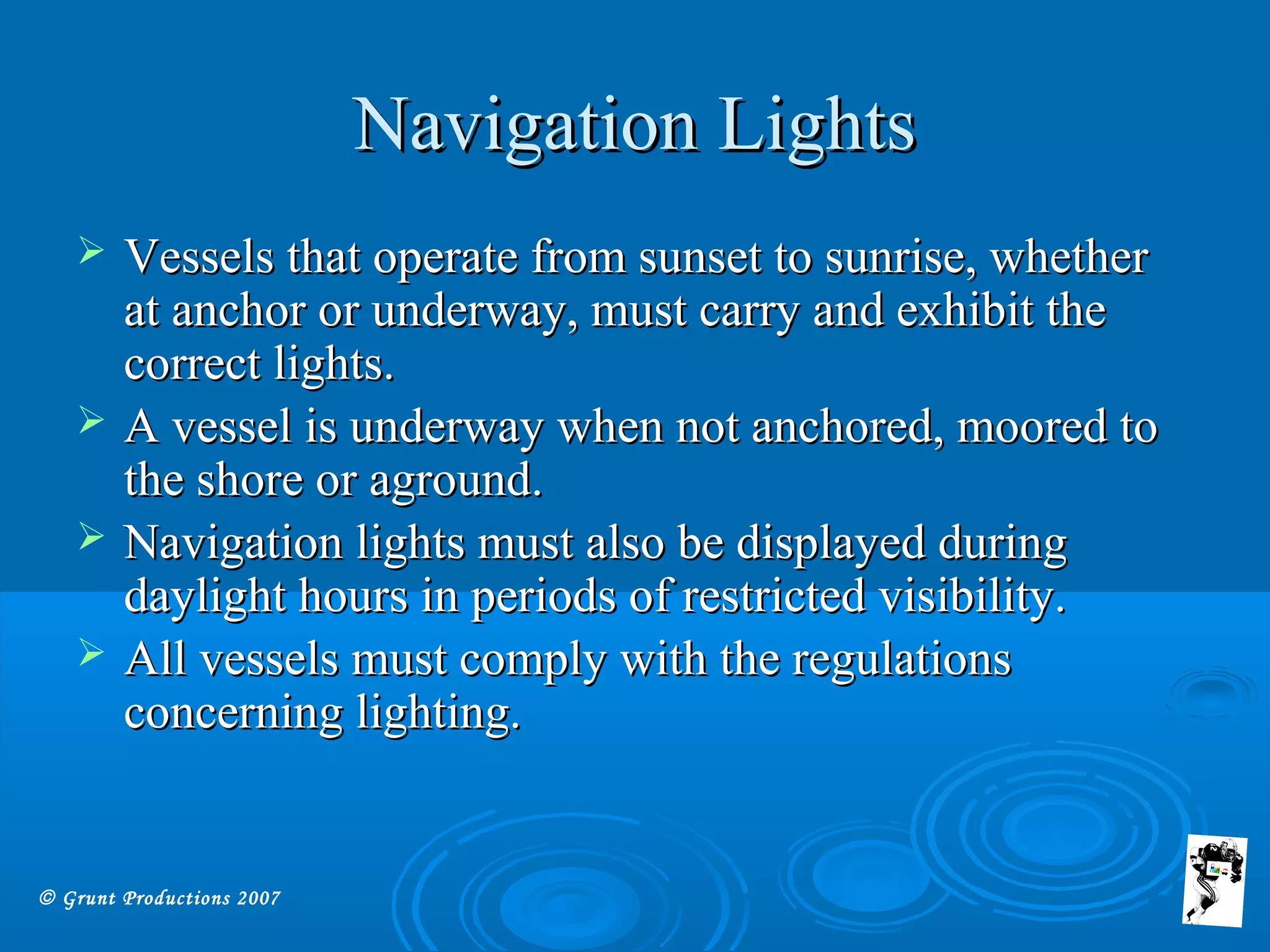 © Grunt Productions 2007
Navigation LightsNavigation Lights
 Vessels that operate from sunset to sunrise, whetherVessels that operate from sunset to sunrise, whether
at anchor or underway, must carry and exhibit theat anchor or underway, must carry and exhibit the
correct lights.correct lights.
 A vessel is underway when not anchored, moored toA vessel is underway when not anchored, moored to
the shore or aground.the shore or aground.
 Navigation lights must also be displayed duringNavigation lights must also be displayed during
daylight hours in periods of restricted visibility.daylight hours in periods of restricted visibility.
 All vessels must comply with the regulationsAll vessels must comply with the regulations
concerning lighting.concerning lighting.
 