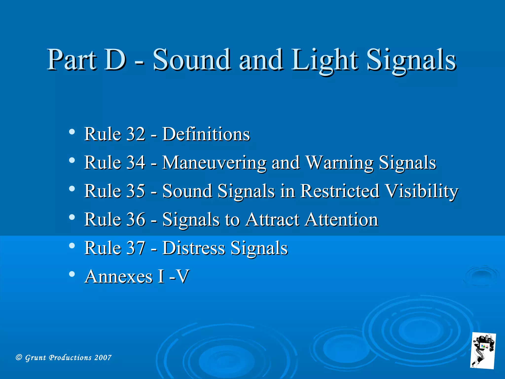 © Grunt Productions 2007

Rule 32 - DefinitionsRule 32 - Definitions

Rule 34 - Maneuvering and Warning SignalsRule 34 - Maneuvering and Warning Signals

Rule 35 - Sound Signals in Restricted VisibilityRule 35 - Sound Signals in Restricted Visibility

Rule 36 - Signals to Attract AttentionRule 36 - Signals to Attract Attention

Rule 37 - Distress SignalsRule 37 - Distress Signals

Annexes I -VAnnexes I -V
Part D - Sound and Light SignalsPart D - Sound and Light Signals
 
