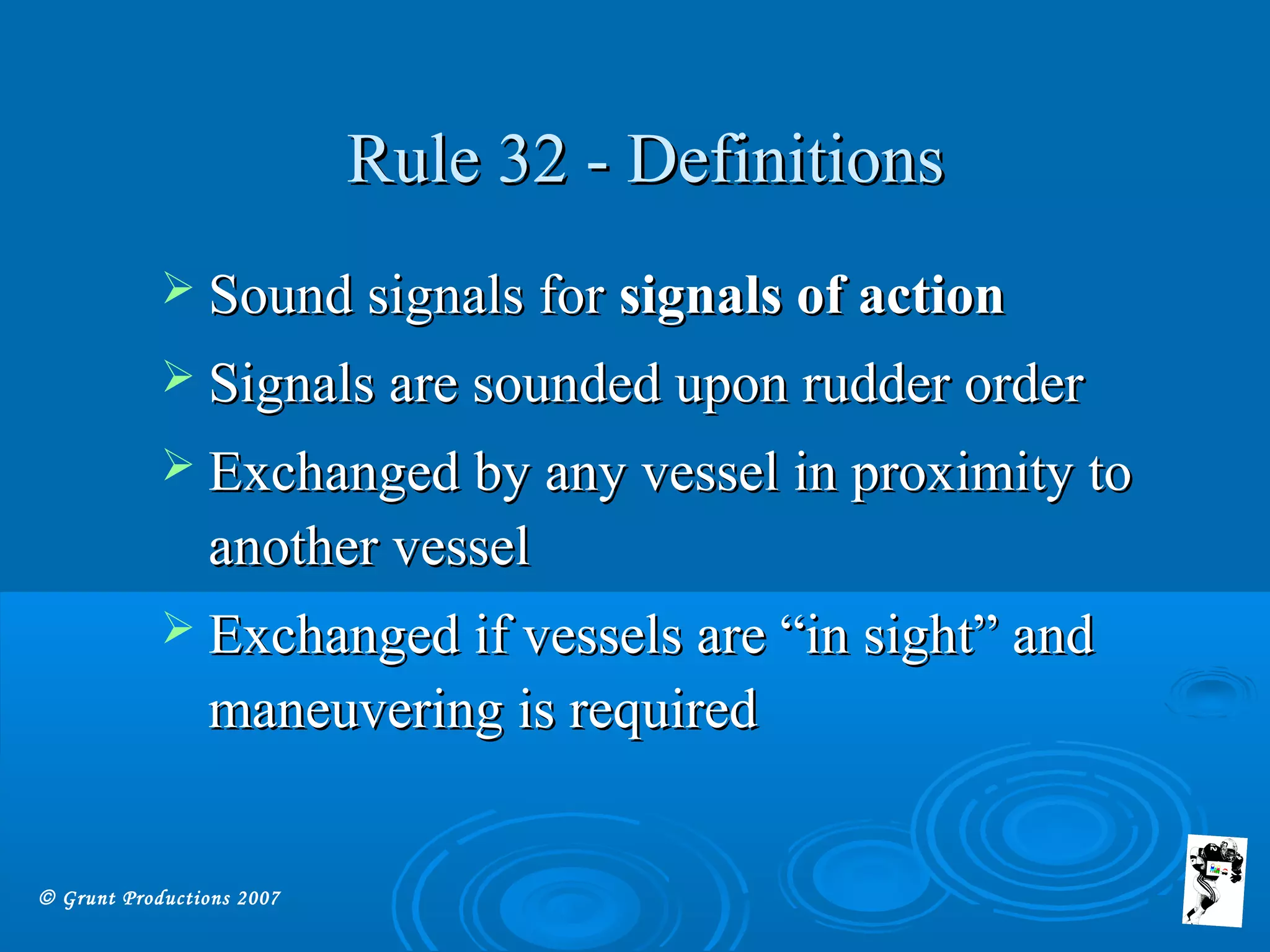 © Grunt Productions 2007
Rule 32 - DefinitionsRule 32 - Definitions
 Sound signals forSound signals for signals of actionsignals of action
 Signals are sounded upon rudder orderSignals are sounded upon rudder order
 Exchanged by any vessel in proximity toExchanged by any vessel in proximity to
another vesselanother vessel
 Exchanged if vessels are “in sight” andExchanged if vessels are “in sight” and
maneuvering is requiredmaneuvering is required
 