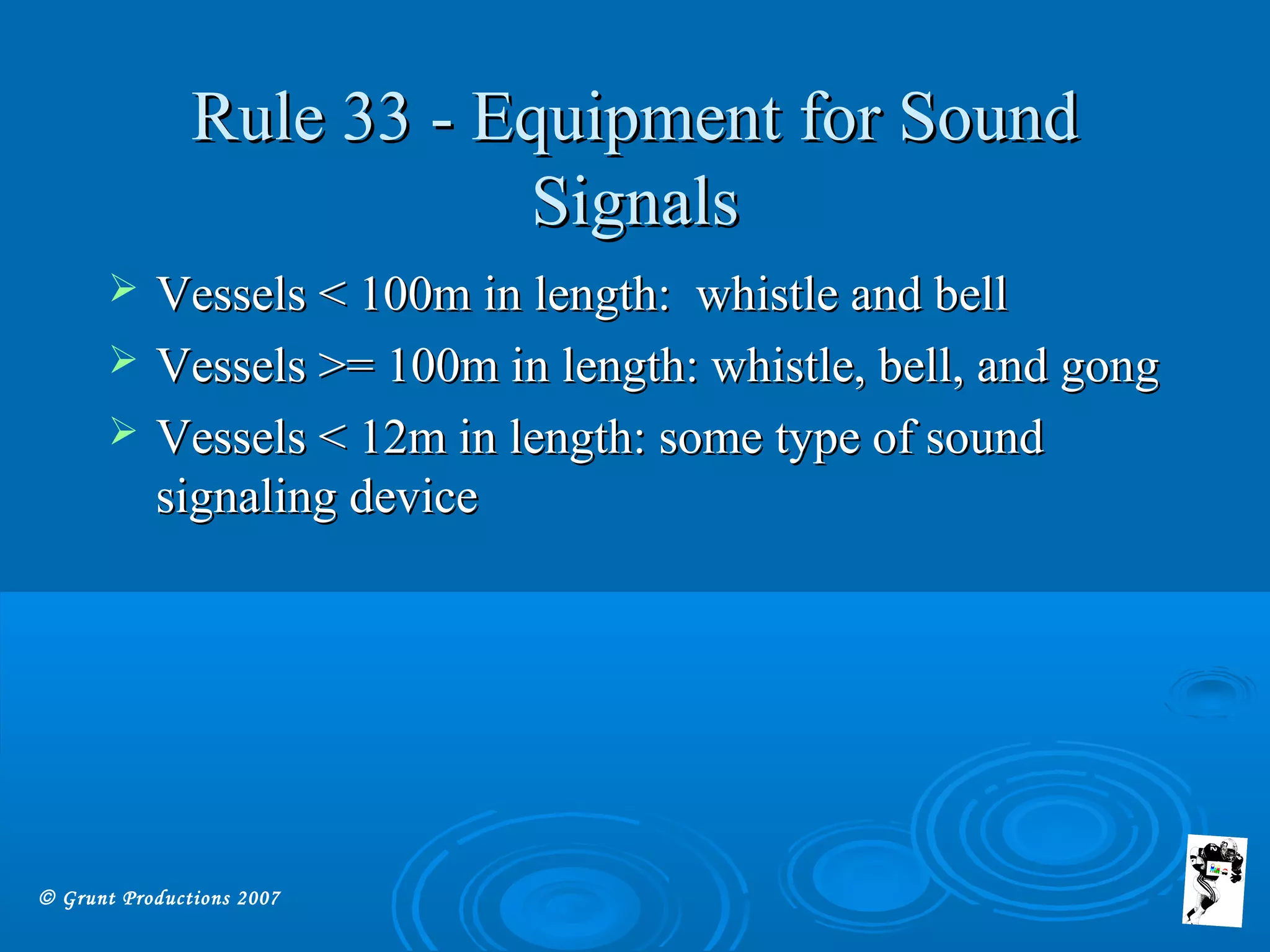 © Grunt Productions 2007
Rule 33 - Equipment for SoundRule 33 - Equipment for Sound
SignalsSignals
 Vessels < 100m in length: whistle and bellVessels < 100m in length: whistle and bell
 Vessels >= 100m in length: whistle, bell, and gongVessels >= 100m in length: whistle, bell, and gong
 Vessels < 12m in length: some type of soundVessels < 12m in length: some type of sound
signaling devicesignaling device
 
