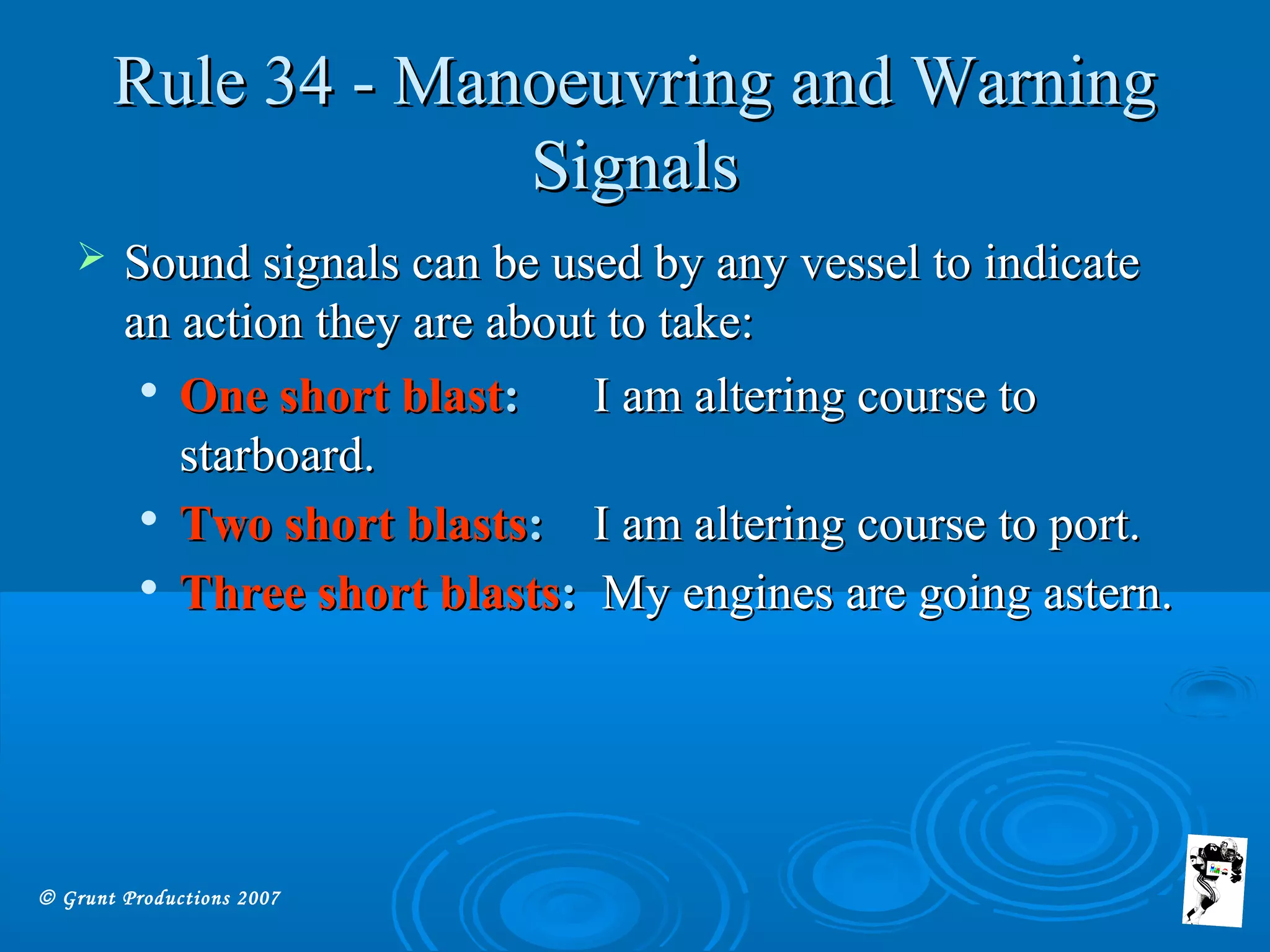 © Grunt Productions 2007
Rule 34 - Manoeuvring and WarningRule 34 - Manoeuvring and Warning
SignalsSignals
 Sound signals can be used by any vessel to indicateSound signals can be used by any vessel to indicate
an action they are about to take:an action they are about to take:

One short blastOne short blast:: I am altering course toI am altering course to
starboard.starboard.

Two short blastsTwo short blasts:: I am altering course to port.I am altering course to port.

Three short blastsThree short blasts:: My engines are going astern.My engines are going astern.
 