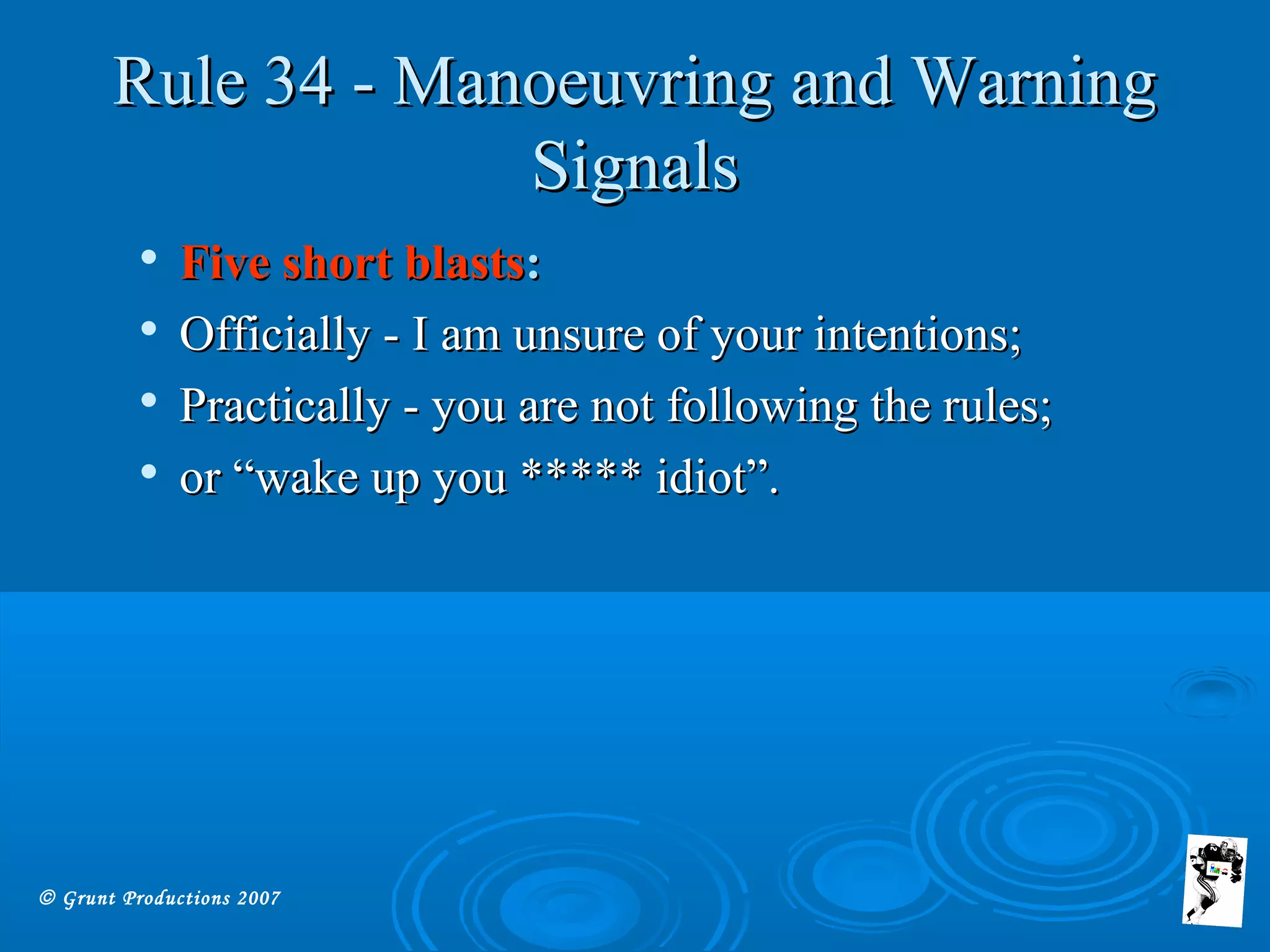 © Grunt Productions 2007
Rule 34 - Manoeuvring and WarningRule 34 - Manoeuvring and Warning
SignalsSignals

Five short blastsFive short blasts::

Officially - I am unsure of your intentions;Officially - I am unsure of your intentions;

Practically - you are not following the rules;Practically - you are not following the rules;

or “wake up you ***** idiot”.or “wake up you ***** idiot”.
 