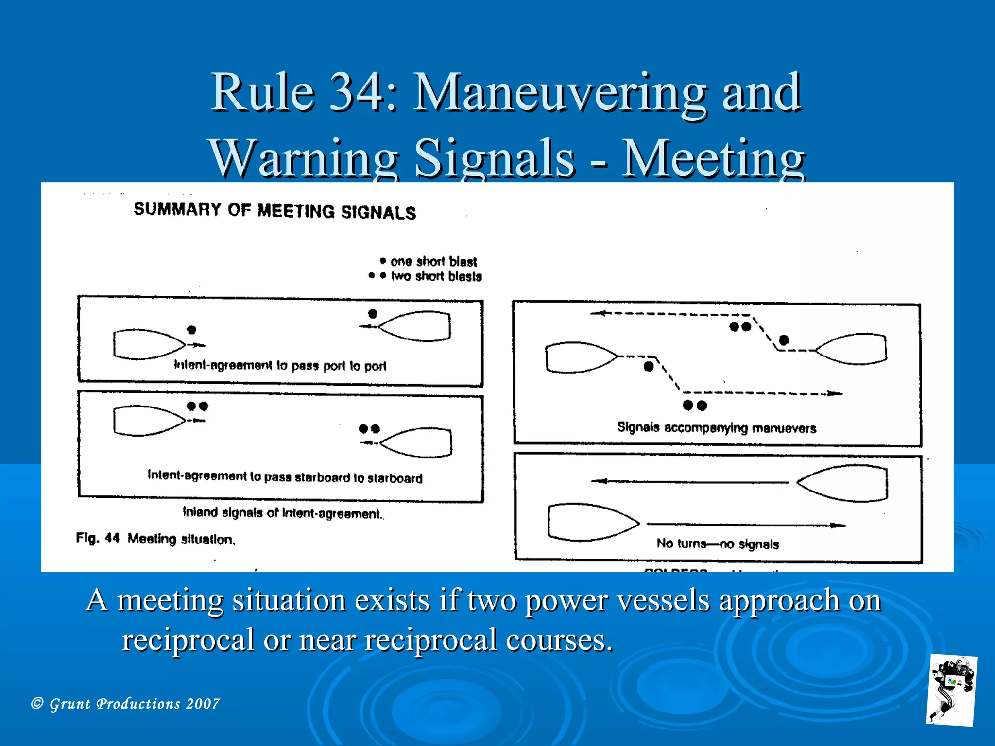 © Grunt Productions 2007
Rule 34: Maneuvering andRule 34: Maneuvering and
Warning Signals - MeetingWarning Signals - Meeting
A meeting situation exists if two power vessels approach onA meeting situation exists if two power vessels approach on
reciprocal or near reciprocal courses.reciprocal or near reciprocal courses.
 
