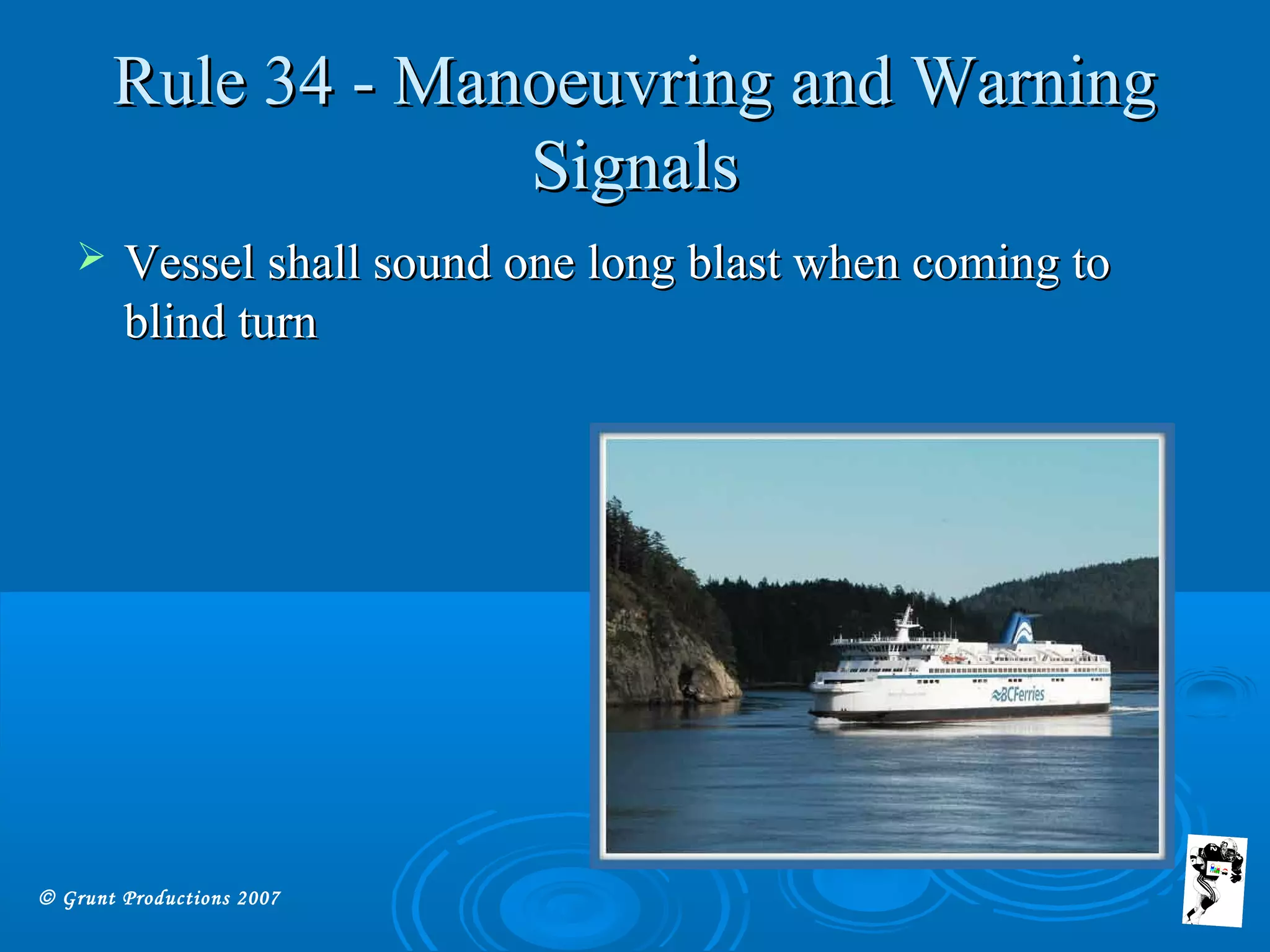 © Grunt Productions 2007
Rule 34 - Manoeuvring and WarningRule 34 - Manoeuvring and Warning
SignalsSignals
 Vessel shall sound one long blast when coming toVessel shall sound one long blast when coming to
blind turnblind turn
 