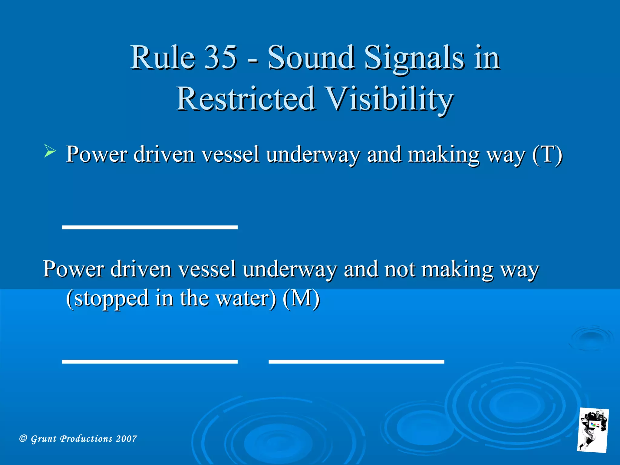 © Grunt Productions 2007
Rule 35 - Sound Signals inRule 35 - Sound Signals in
Restricted VisibilityRestricted Visibility
 Power driven vessel underway and making way (T)Power driven vessel underway and making way (T)
Power driven vessel underway and not making wayPower driven vessel underway and not making way
(stopped in the water) (M)(stopped in the water) (M)
 