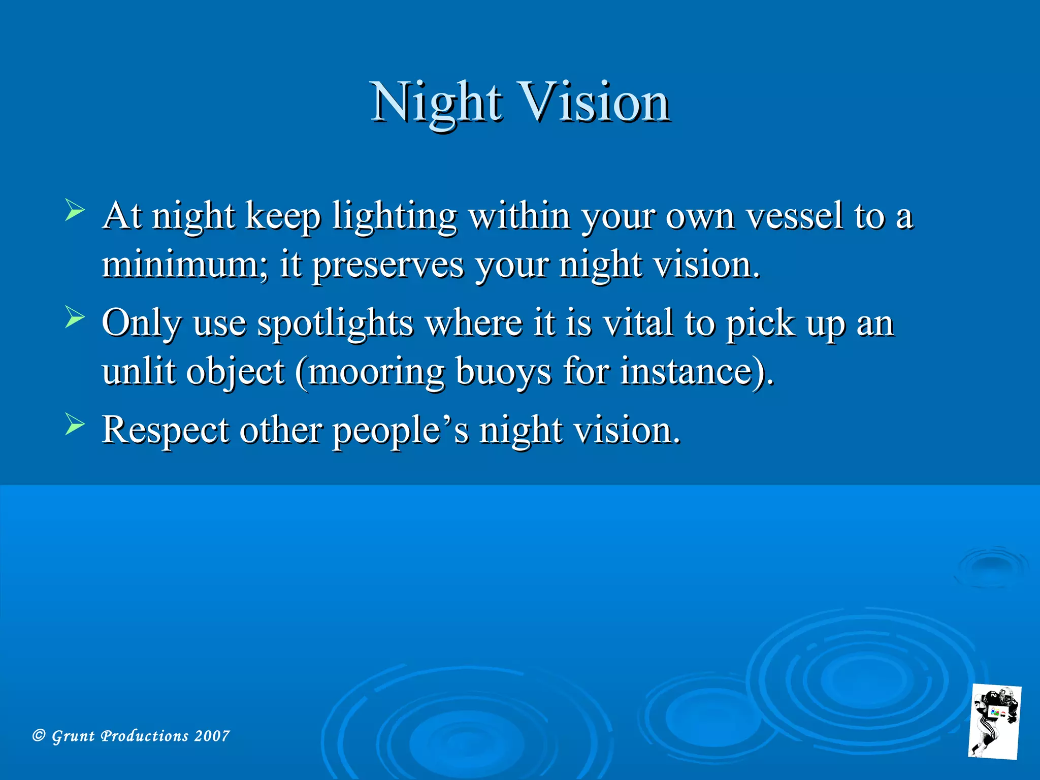 © Grunt Productions 2007
Night VisionNight Vision
 At night keep lighting within your own vessel to aAt night keep lighting within your own vessel to a
minimum; it preserves your night vision.minimum; it preserves your night vision.
 Only use spotlights where it is vital to pick up anOnly use spotlights where it is vital to pick up an
unlit object (mooring buoys for instance).unlit object (mooring buoys for instance).
 Respect other people’s night vision.Respect other people’s night vision.
 