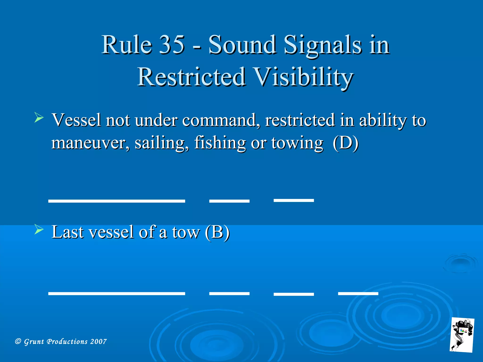 © Grunt Productions 2007
Rule 35 - Sound Signals inRule 35 - Sound Signals in
Restricted VisibilityRestricted Visibility
 Vessel not under command, restricted in ability toVessel not under command, restricted in ability to
maneuver, sailing, fishing or towing (D)maneuver, sailing, fishing or towing (D)
 Last vessel of a tow (B)Last vessel of a tow (B)
 