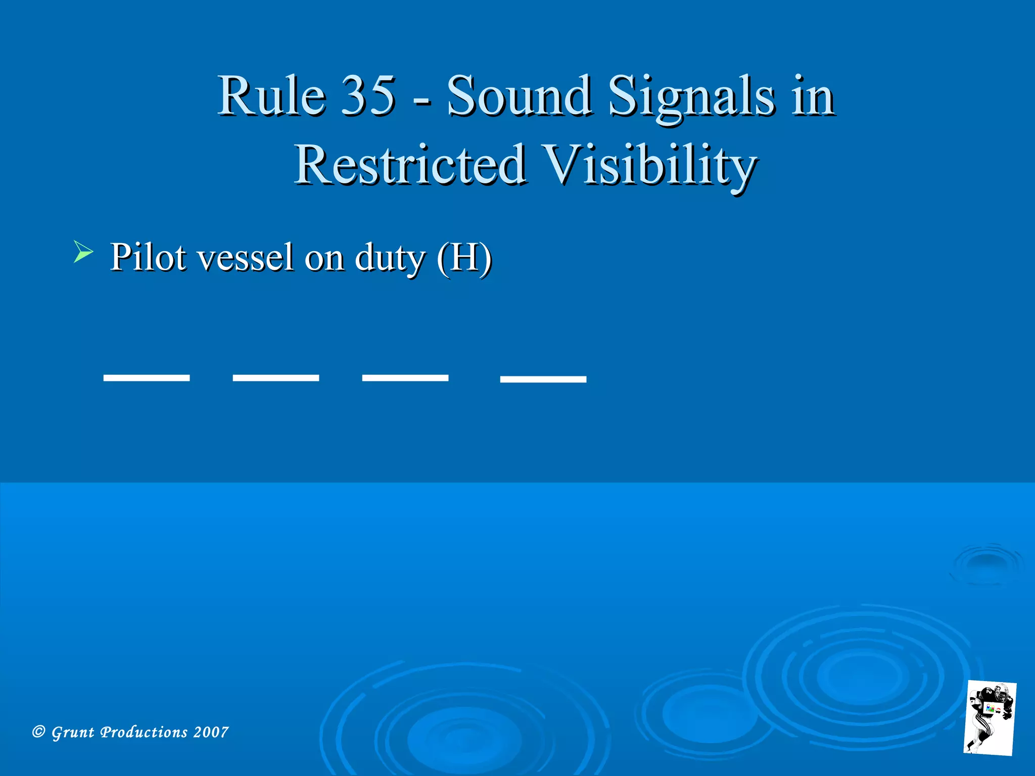 © Grunt Productions 2007
Rule 35 - Sound Signals inRule 35 - Sound Signals in
Restricted VisibilityRestricted Visibility
 Pilot vessel on duty (H)Pilot vessel on duty (H)
 