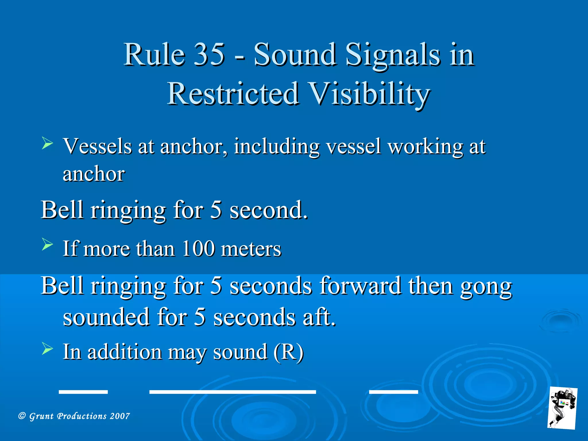© Grunt Productions 2007
Rule 35 - Sound Signals inRule 35 - Sound Signals in
Restricted VisibilityRestricted Visibility
 Vessels at anchor, including vessel working atVessels at anchor, including vessel working at
anchoranchor
Bell ringing for 5 second.Bell ringing for 5 second.
 If more than 100 metersIf more than 100 meters
Bell ringing for 5 seconds forward then gongBell ringing for 5 seconds forward then gong
sounded for 5 seconds aft.sounded for 5 seconds aft.
 In addition may sound (R)In addition may sound (R)
 