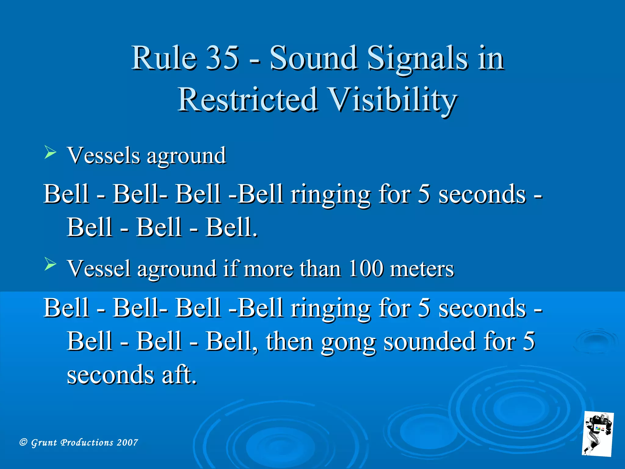 © Grunt Productions 2007
Rule 35 - Sound Signals inRule 35 - Sound Signals in
Restricted VisibilityRestricted Visibility
 Vessels agroundVessels aground
Bell - Bell- Bell -Bell ringing for 5 seconds -Bell - Bell- Bell -Bell ringing for 5 seconds -
Bell - Bell - Bell.Bell - Bell - Bell.
 Vessel aground if more than 100 metersVessel aground if more than 100 meters
Bell - Bell- Bell -Bell ringing for 5 seconds -Bell - Bell- Bell -Bell ringing for 5 seconds -
Bell - Bell - Bell, then gong sounded for 5Bell - Bell - Bell, then gong sounded for 5
seconds aft.seconds aft.
 