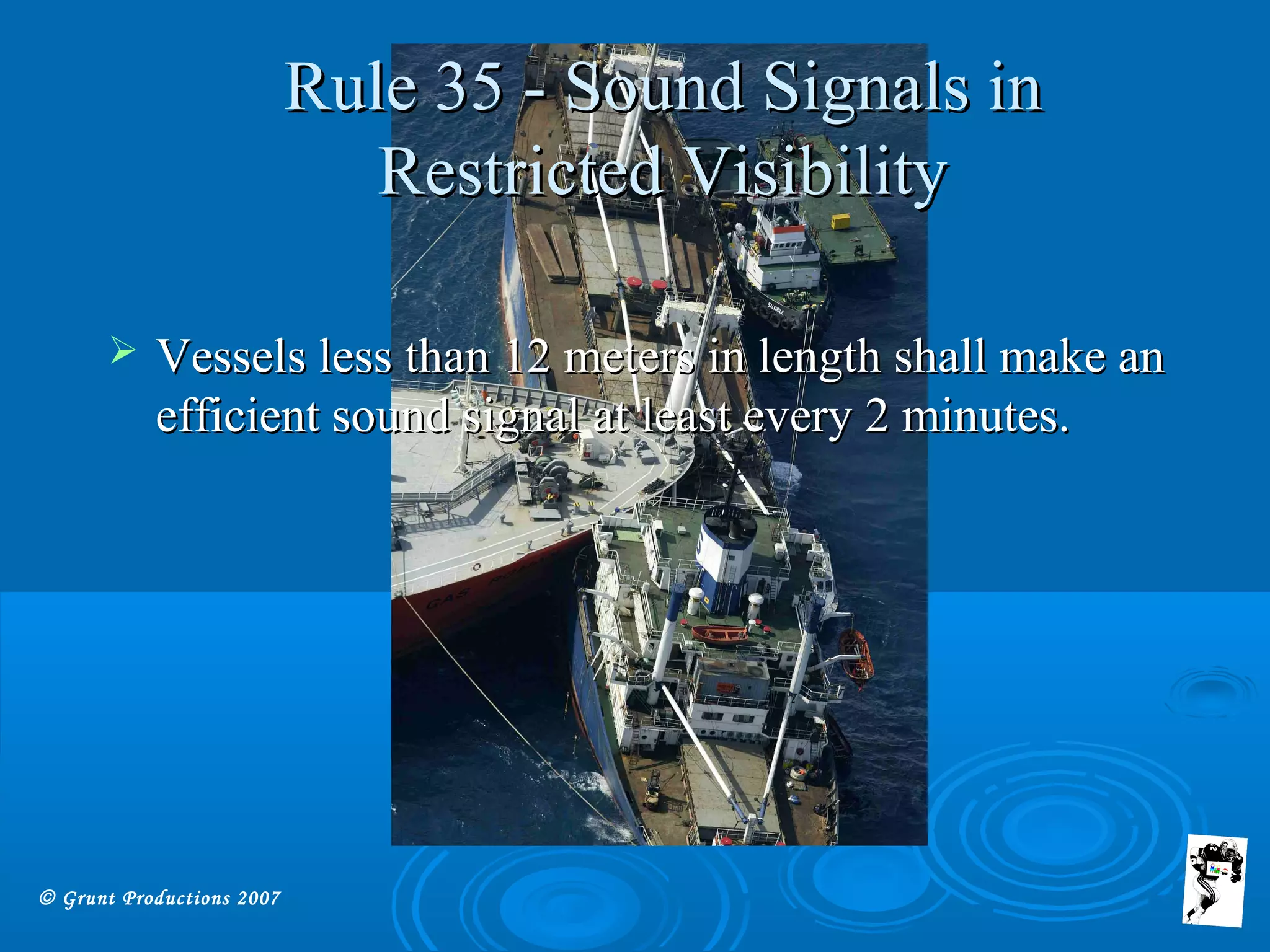 © Grunt Productions 2007
Rule 35 - Sound Signals inRule 35 - Sound Signals in
Restricted VisibilityRestricted Visibility
 Vessels less than 12 meters in length shall make anVessels less than 12 meters in length shall make an
efficient sound signal at least every 2 minutes.efficient sound signal at least every 2 minutes.
 