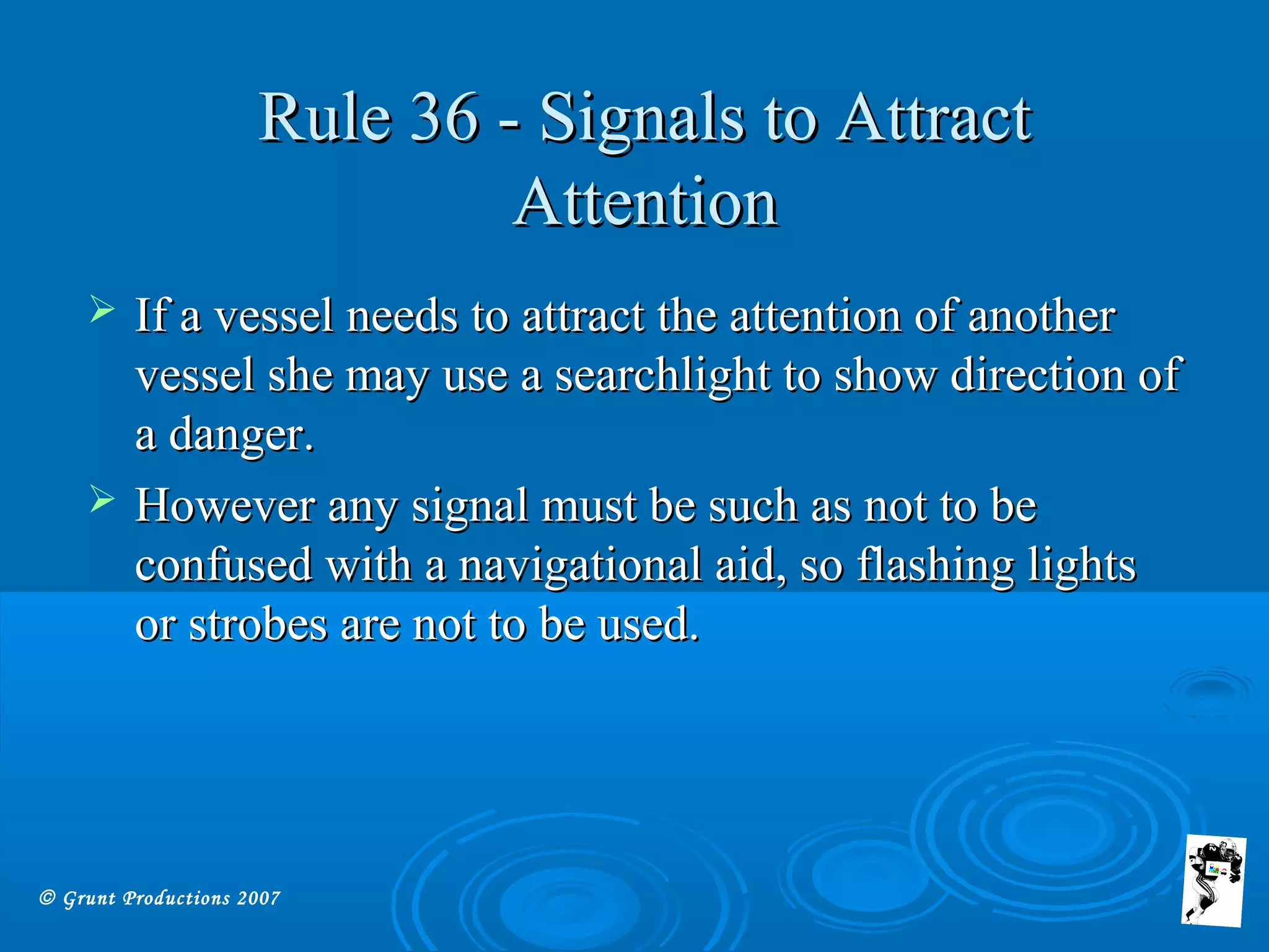 © Grunt Productions 2007
Rule 36 - Signals to AttractRule 36 - Signals to Attract
AttentionAttention
 If a vessel needs to attract the attention of anotherIf a vessel needs to attract the attention of another
vessel she may use a searchlight to show direction ofvessel she may use a searchlight to show direction of
a danger.a danger.
 However any signal must be such as not to beHowever any signal must be such as not to be
confused with a navigational aid, so flashing lightsconfused with a navigational aid, so flashing lights
or strobes are not to be used.or strobes are not to be used.
 