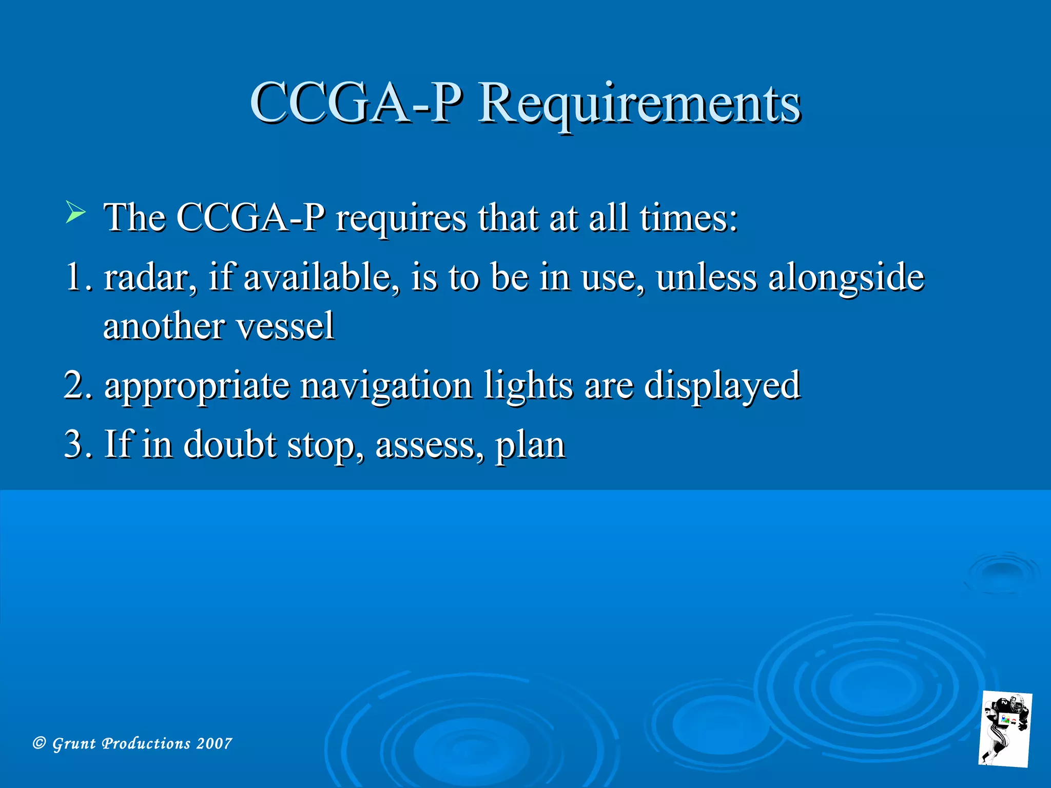 © Grunt Productions 2007
CCGA-P RequirementsCCGA-P Requirements
 The CCGA-P requires that at all times:The CCGA-P requires that at all times:
1. radar, if available, is to be in use, unless alongside1. radar, if available, is to be in use, unless alongside
another vesselanother vessel
2. appropriate navigation lights are displayed2. appropriate navigation lights are displayed
3. If in doubt stop, assess, plan3. If in doubt stop, assess, plan
 