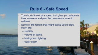 Rule 6 - Safe Speed
• You should travel at a speed that gives you adequate
time to assess and plan the manoeuvre to avoid
collision.
• Some of the factors that might cause you to slow
down are:
– visibility,
– volume of traffic,
– background lighting,
– water depth
 
