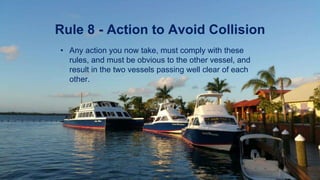 Rule 8 - Action to Avoid Collision
• Any action you now take, must comply with these
rules, and must be obvious to the other vessel, and
result in the two vessels passing well clear of each
other.
 