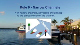 Rule 9 - Narrow Channels
• In narrow channels, all vessels should keep
to the starboard side of the channel.
 