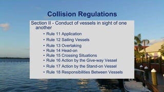 Collision Regulations
Section II - Conduct of vessels in sight of one
another
• Rule 11 Application
• Rule 12 Sailing Vessels
• Rule 13 Overtaking
• Rule 14 Head-on
• Rule 15 Crossing Situations
• Rule 16 Action by the Give-way Vessel
• Rule 17 Action by the Stand-on Vessel
• Rule 18 Responsibilities Between Vessels
 